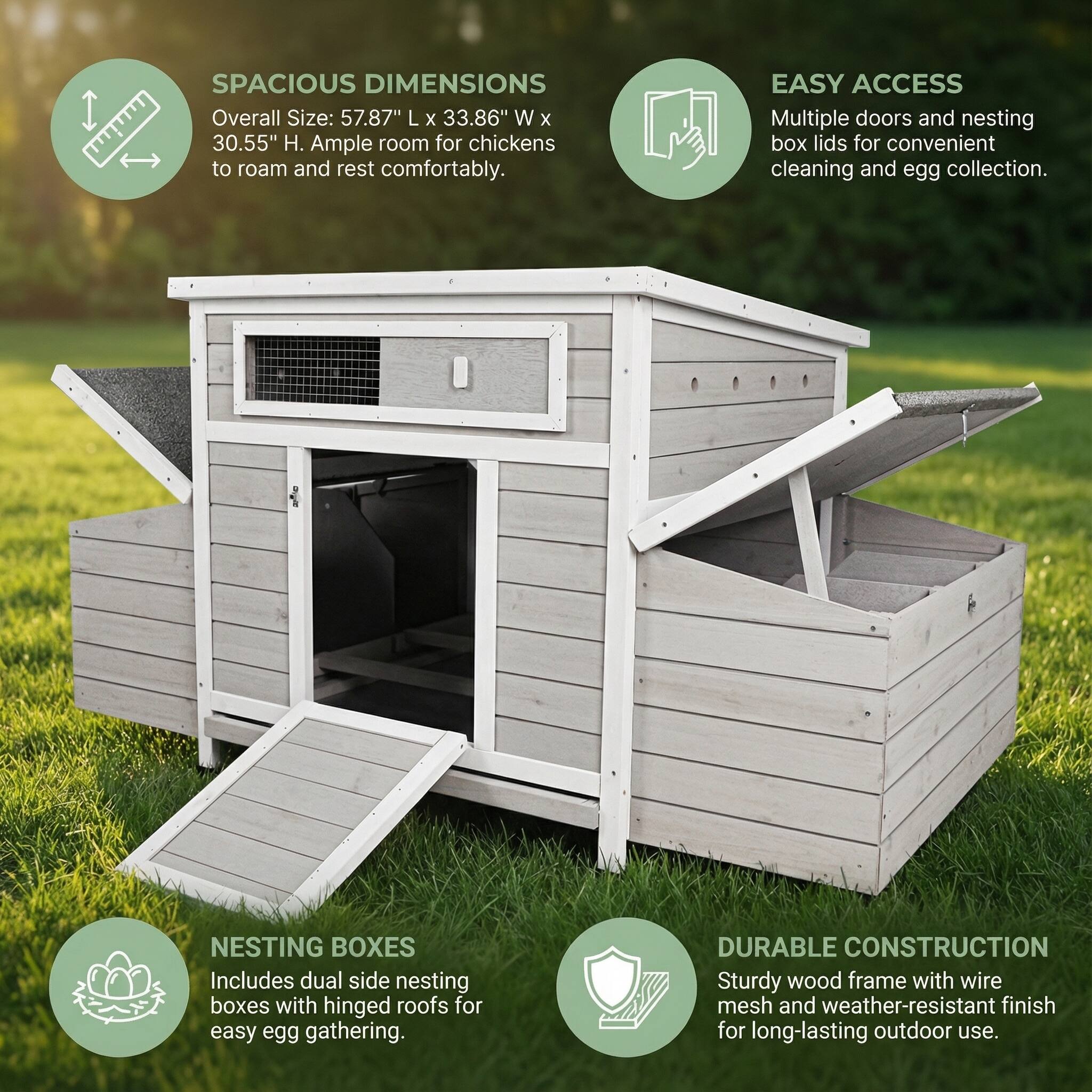 **SPACIOUS DIMENSIONS**  
Overall Size: 57.87" L x 33.86" W x 30.55" H. Ample room for chickens to roam and rest comfortably.

**EASY ACCESS**  
Multiple doors and nesting box lids for convenient cleaning and egg collection.

**NESTING BOXES**  
Includes dual side nesting boxes with hinged roofs for easy egg gathering.

**DURABLE CONSTRUCTION**  
Sturdy wood frame with wire mesh and weather-resistant finish for long-lasting outdoor use.