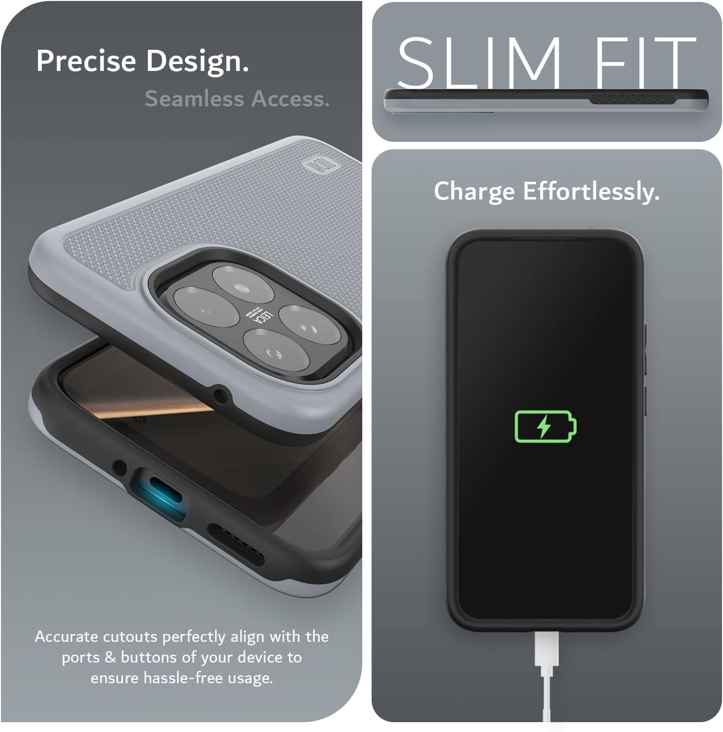 Precise Design. Seamless Access.  
SLIM FIT  
Charge Effortlessly.  
LEICA  
Accurate cutouts perfectly align with the ports & buttons of your device to ensure hassle-free usage.