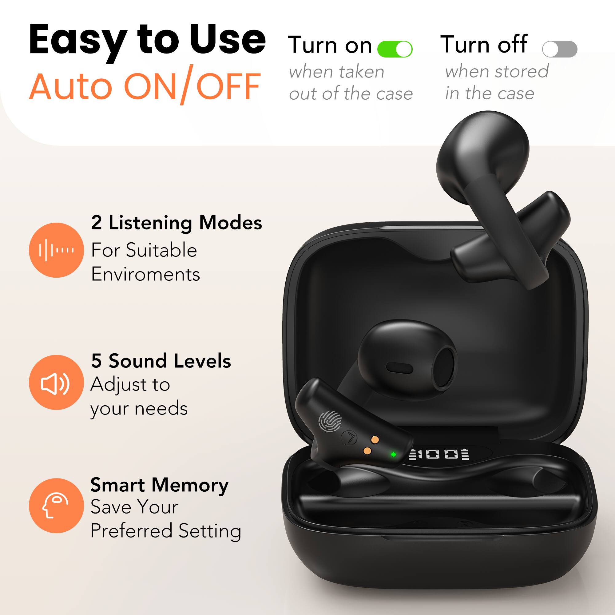 Easy to Use  
Auto ON/OFF  
Turn on when taken out of the case  
Turn off when stored in the case  

2 Listening Modes  
For Suitable Environments  

5 Sound Levels  
Adjust to your needs  

Smart Memory  
Save Your Preferred Setting