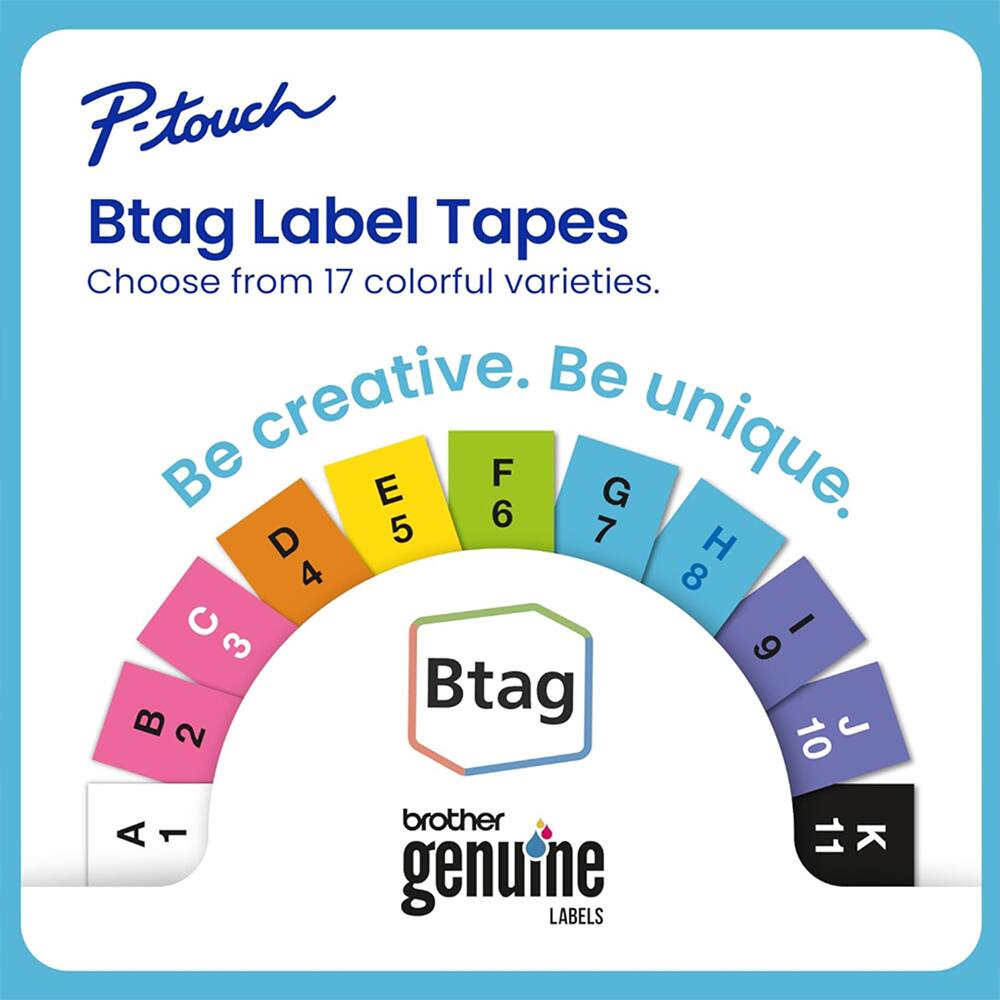 P-touch Btag Label Tapes  
Choose from 17 colorful varieties.  
Be creative. Be unique.  

A 1  
B 2  
C 3  
D 4  
E 5  
F 6  
G 7  
H 8  
I 9  
J 10  

brother genuine LABELS