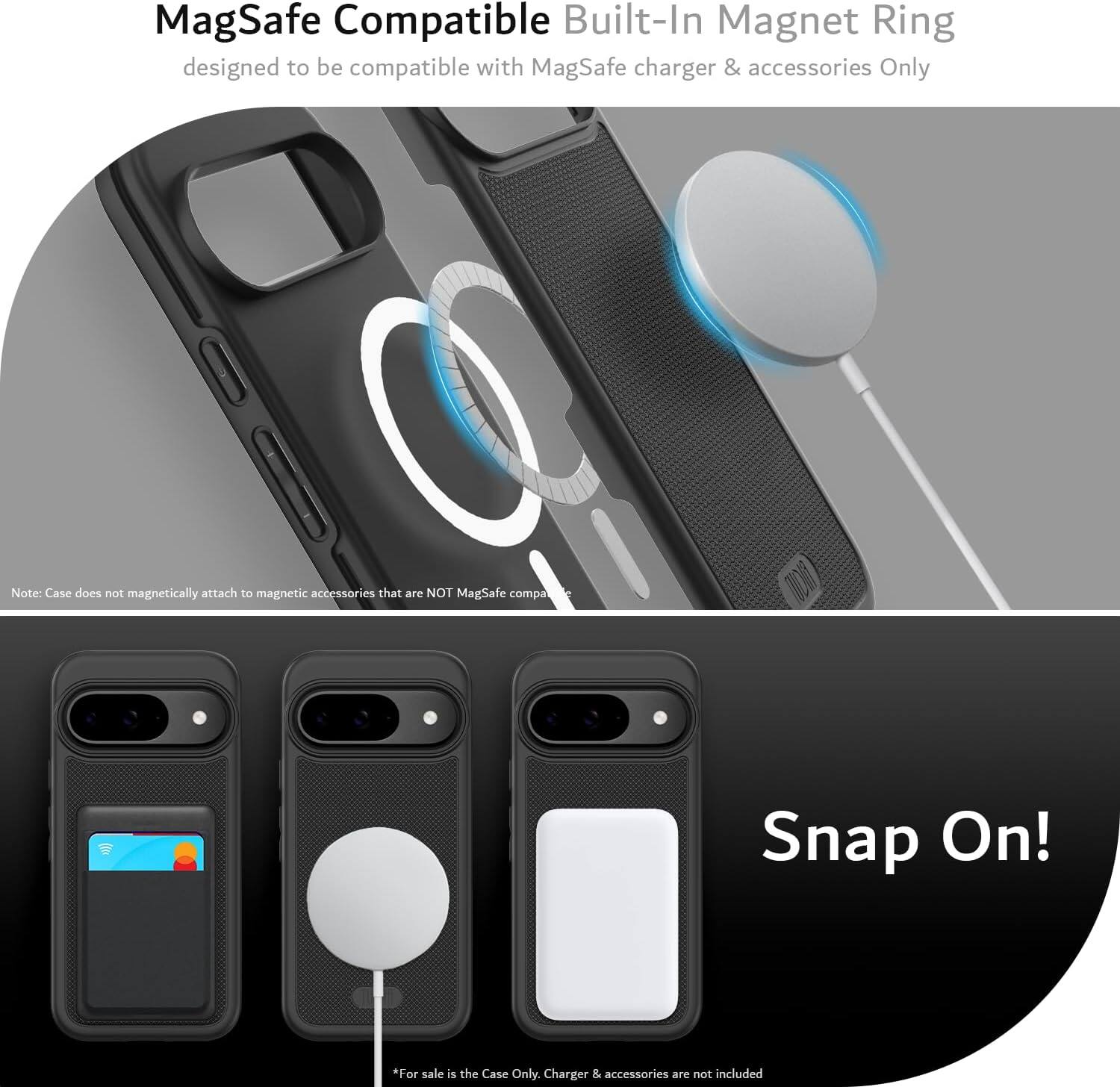 MagSafe Compatible Built-In Magnet Ring  
designed to be compatible with MagSafe charger & accessories Only  

Note: Case does not magnetically attach to magnetic accessories that are NOT MagSafe compatible  

Snap On!  

*For sale is the Case Only. Charger & accessories are not included