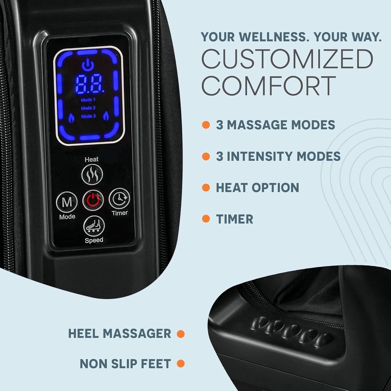 8.8 Mode 1 Mode 2 YOUR WELLNESS. YOUR WAY. CUSTOMIZED COMFORT  
Mode 3  
3 MASSAGE MODES  
3 INTENSITY MODES  
Heat  
TIMER  
M Mode  
Speed  
HEAT OPTION  
TIMER  
HEEL MASSAGER  
NON SLIP FEET