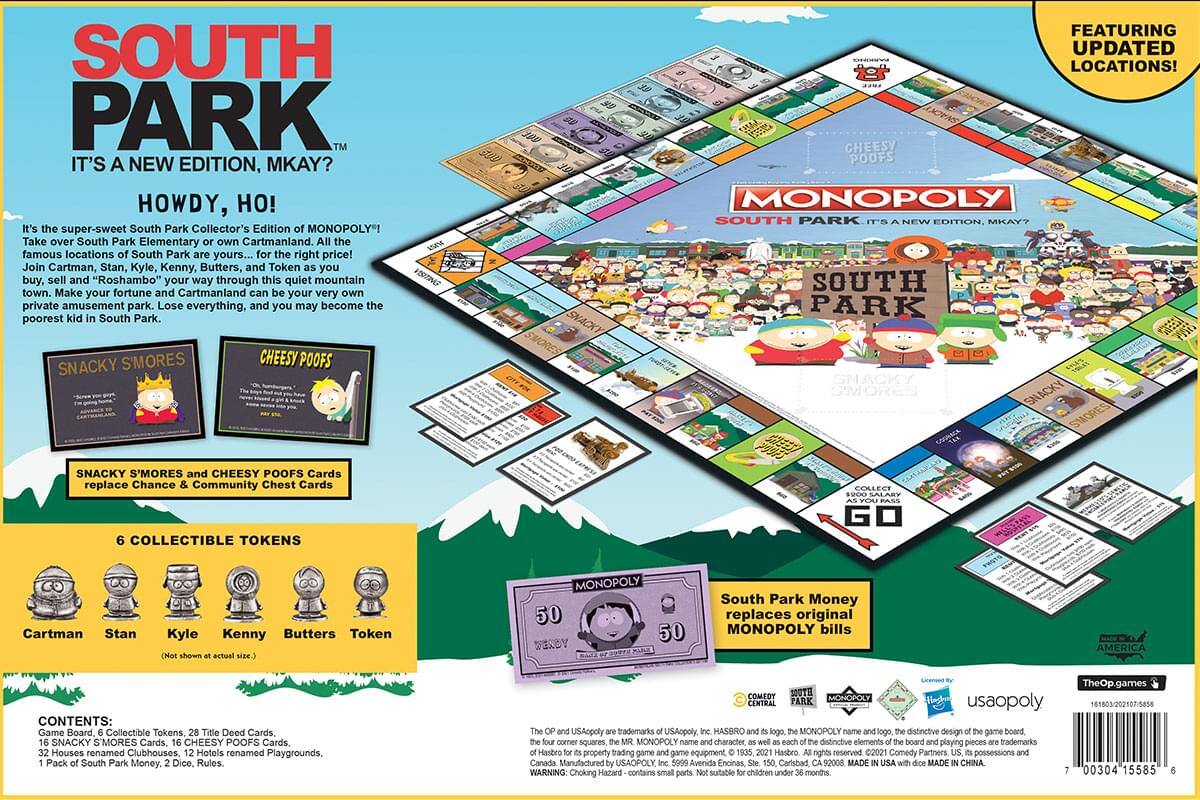 **SOUTH PARK**  
*IT'S A NEW EDITION, MKAY?*  

**HOWDY, HO!**  

It's the super-sweet South Park Collector's Edition of MONOPOLY! Take over South Park Elementary or Cartmanland. All the famous locations of South Park are yours... for the right price! Join Cartman, Stan, Kyle, Kenny, Butters, and Token as you buy, sell and "Roshambo" your way through this quiet mountain town. Make your fortune and Cartmanland your very own private amusement park. Lose everything, and you may become the poorest kid in South Park.  

**SNACKY SMORES**  
**CHEESY POOFS**  

**FEATURING UPDATED LOCATIONS!**  

SNACKY SMORES and CHEESY POOFS Cards replace Chance & Community Chest Cards  

**6 COLLECTIBLE TOKENS**  
Cartman, Stan, Kyle, Kenny, Butters, Token  

**CONTENTS:**  
Game Board, 6 Collectible Tokens, 28 Title Deed Cards, 16 SNACKY SMORES Cards, 16 CHEESY POOFS Cards, 32 Houses renamed Clubhouses,