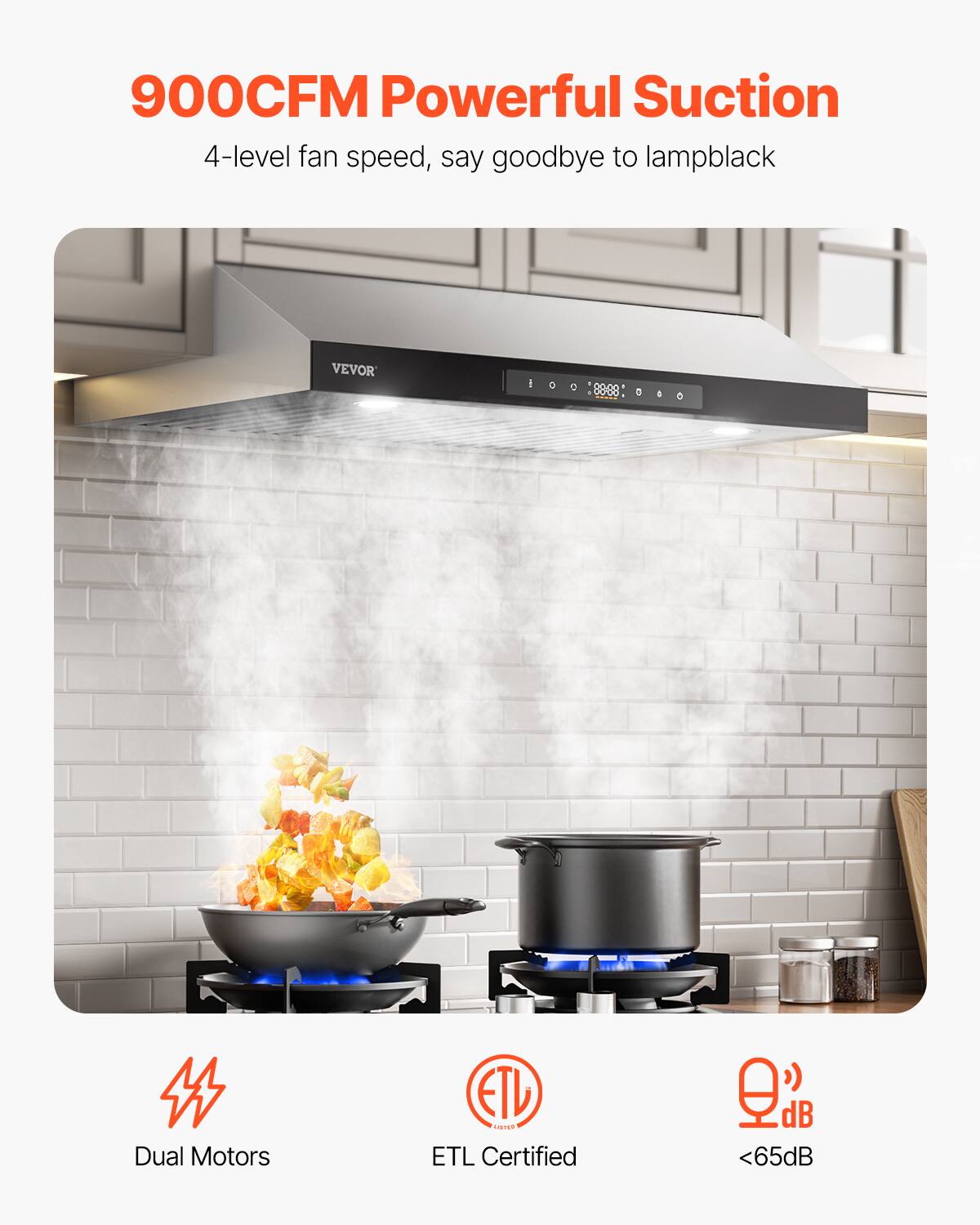 900CFM Powerful Suction  
4-level fan speed, say goodbye to lampblack  

VEVOR  

Dual Motors  
ETL Certified  
<65dB