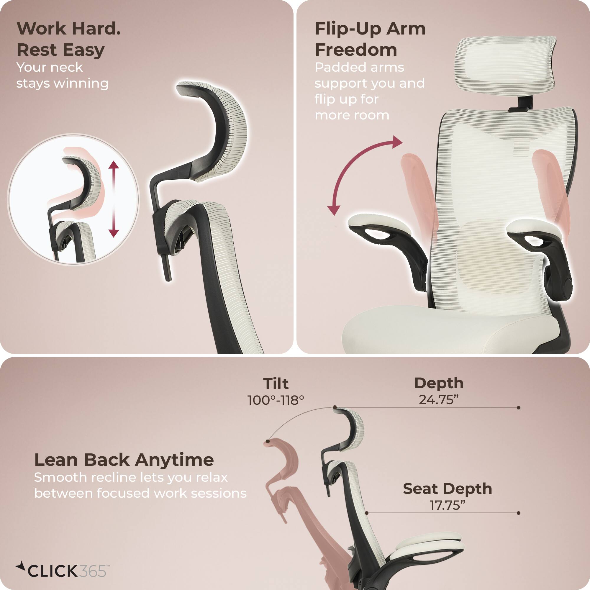 Work Hard. Rest Easy  
Your neck stays winning

Flip-Up Arm Freedom  
Padded arms support you and flip up for more room

Lean Back Anytime  
Smooth recline lets you relax between focused work sessions

Tilt 100°-118°  
Depth 24.75"  
Seat Depth 17.75"

CLICK 365