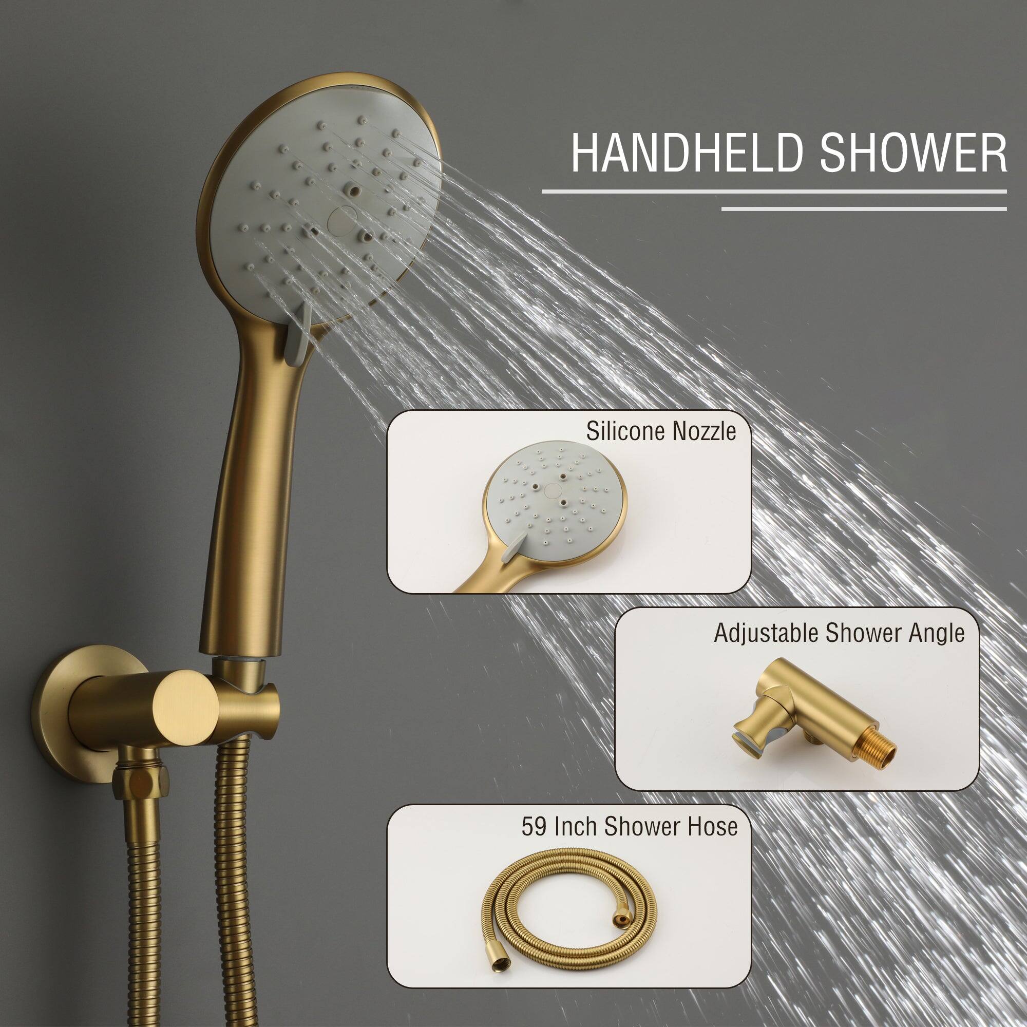 HANDHELD SHOWER
Silicone Nozzle
Adjustable Shower Angle
59 Inch Shower Hose