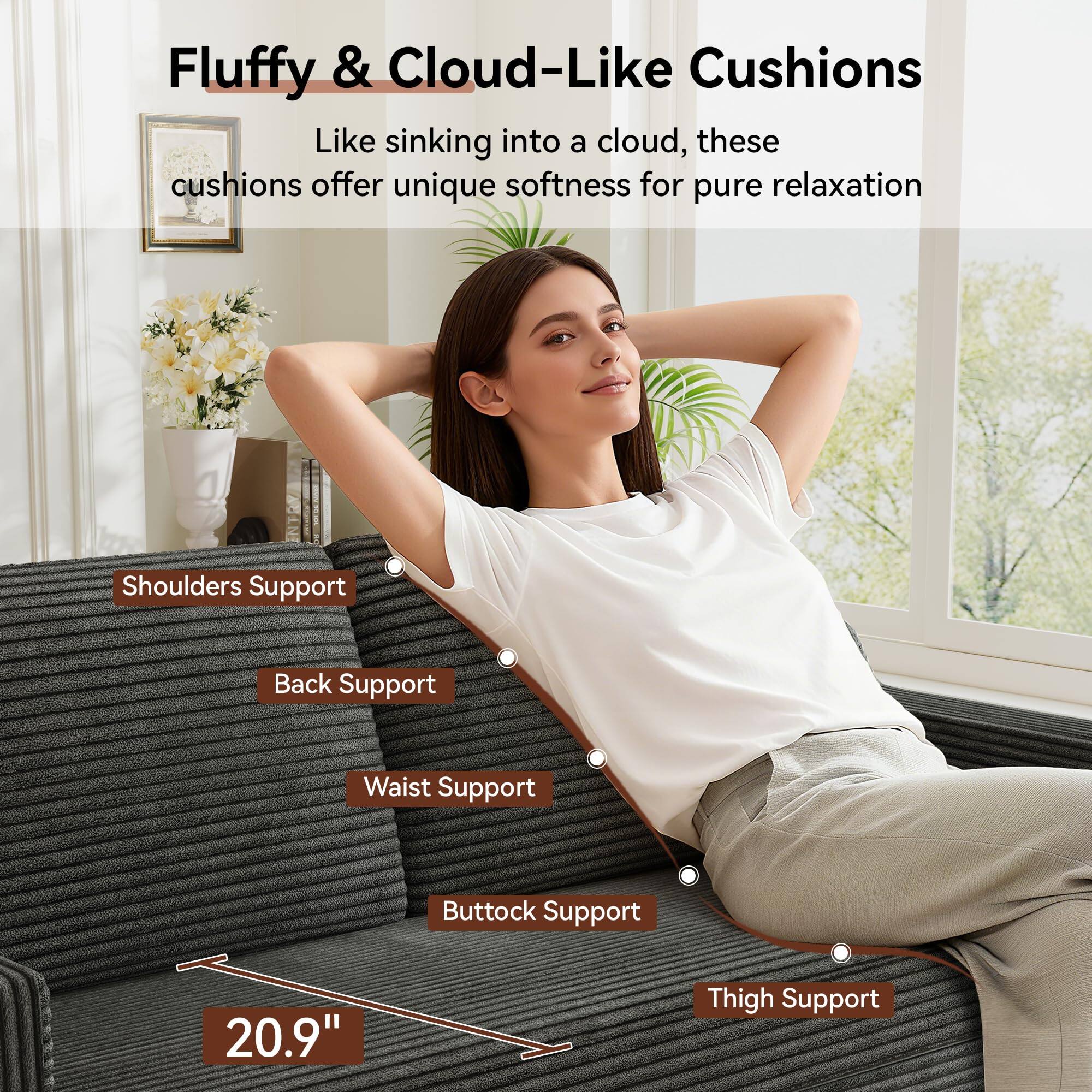 Fluffy & Cloud-Like Cushions

Like sinking into a cloud, these cushions offer unique softness for pure relaxation

- Shoulders Support
- Back Support
- Waist Support
- Buttock Support
- Thigh Support

20.9"