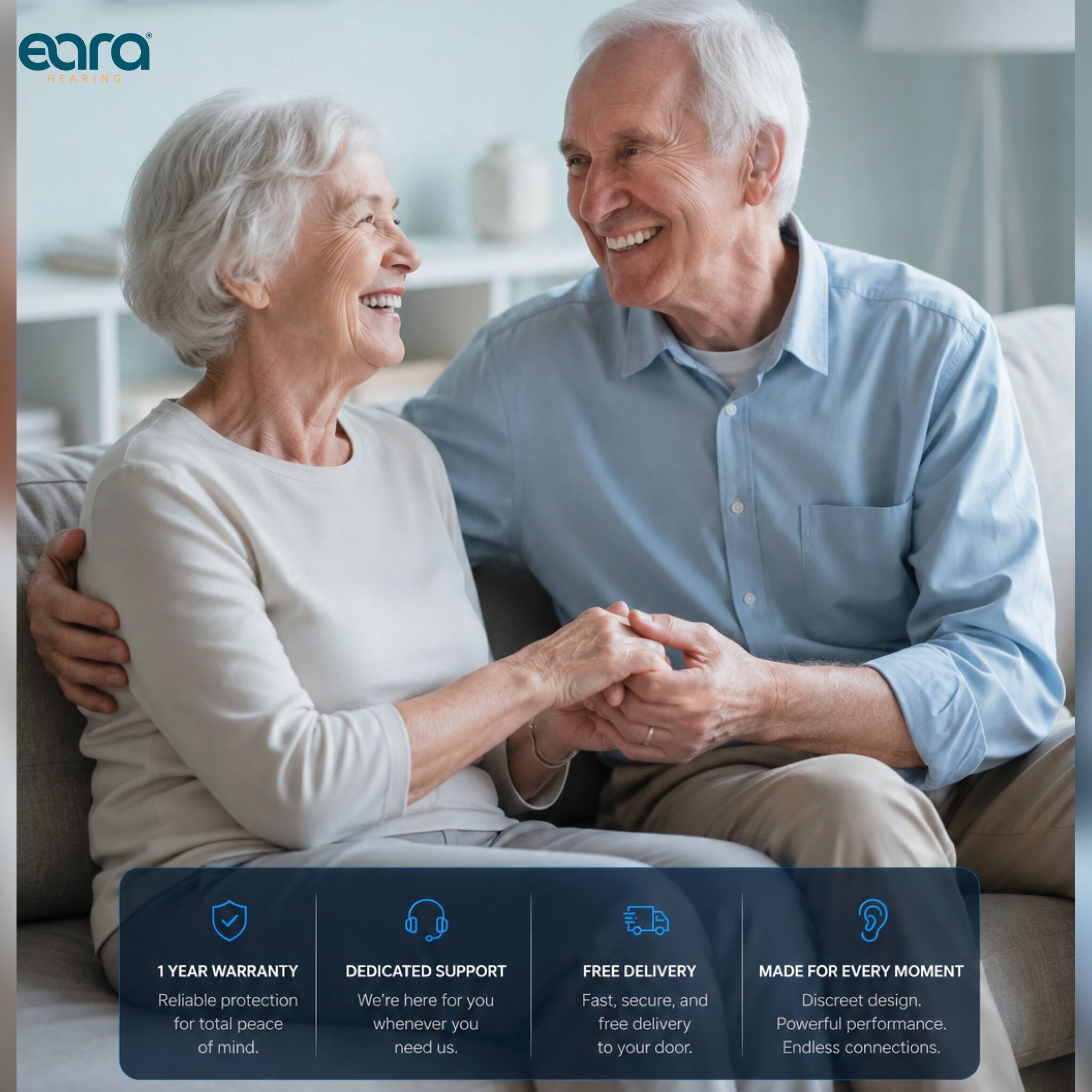 eara HEARING

1 YEAR WARRANTY
Reliable protection for total peace of mind.

DEDICATED SUPPORT
We're here for you whenever you need us.

FREE DELIVERY
Fast, secure, and free delivery to your door.

MADE FOR EVERY MOMENT
Discreet design. Powerful performance. Endless connections.