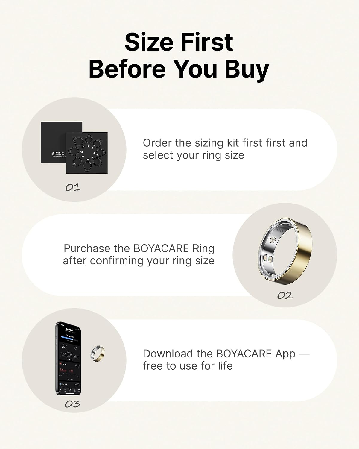 Size First Before You Buy

1. Order the sizing kit first and select your ring size
2. Purchase the BOYACARE Ring after confirming your ring size
3. Download the BOYACARE App — free to use for life