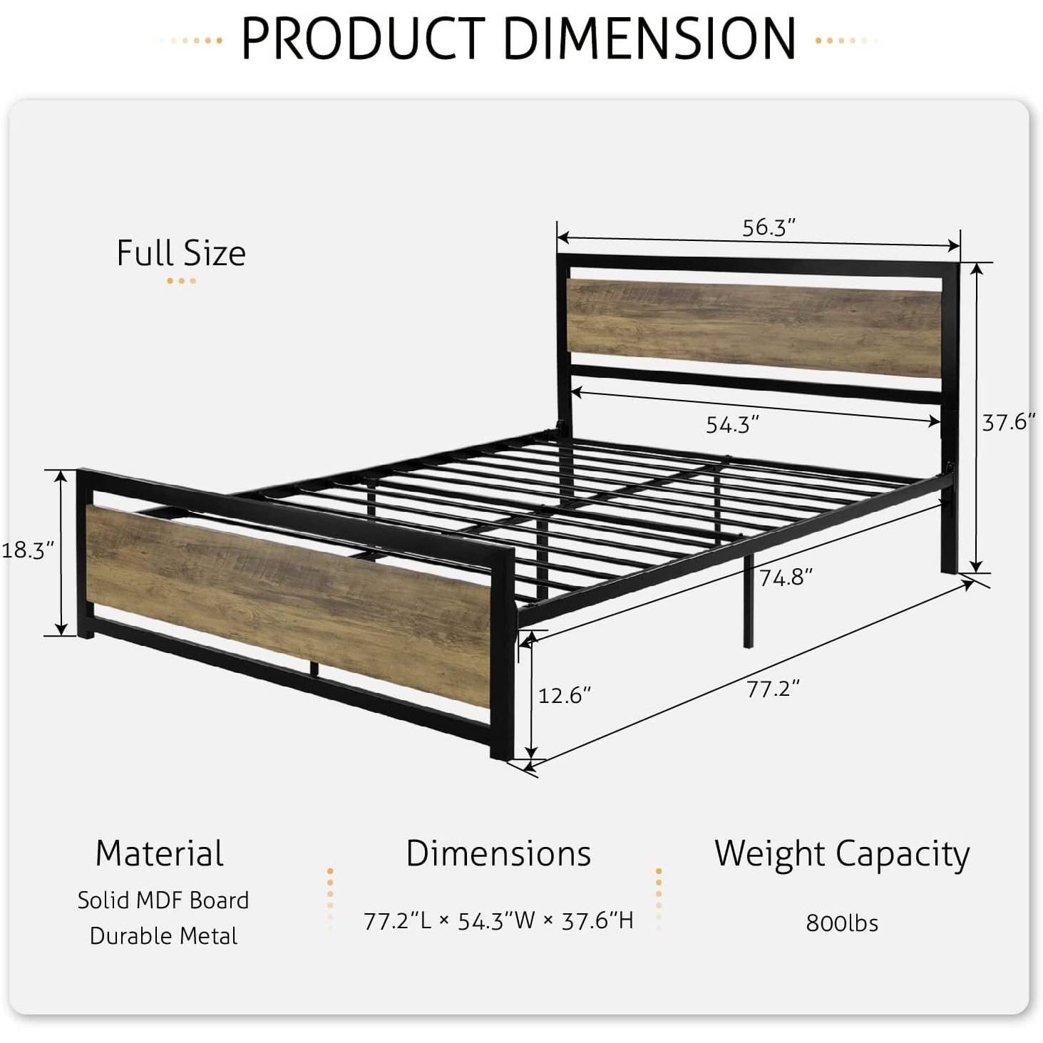 PRODUCT DIMENSION
Full Size
56.3"
54.3"
37.6"
18.3"
74.8"
12.6"
77.2"
Material
Solid MDF Board
Durable Metal
Dimensions
77.2"L x 54.3"W x 37.6"H
Weight Capacity
800lbs