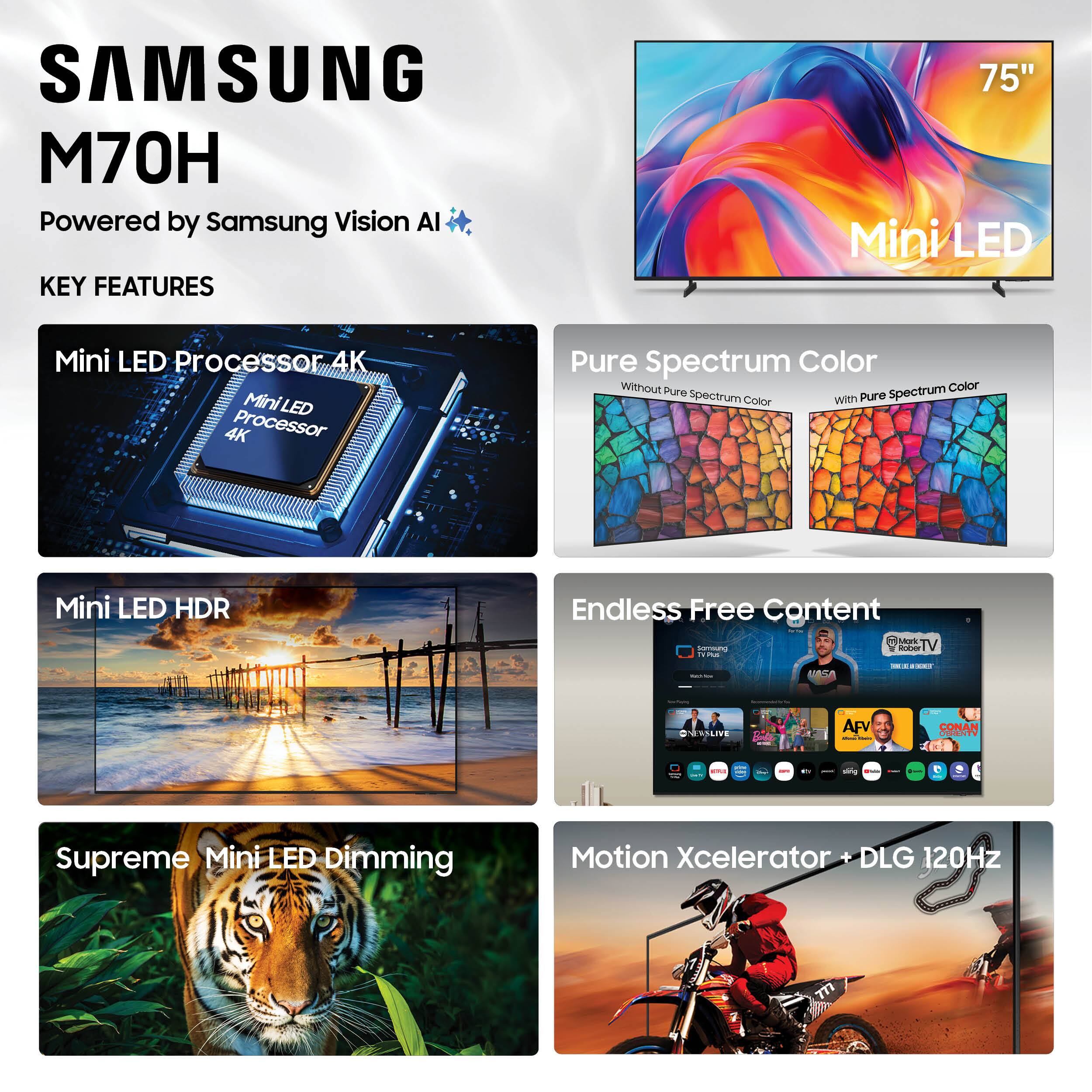 SAMSUNG M70H  
Powered by Samsung Vision AI  

KEY FEATURES  
- Mini LED Processor 4K  
- Mini LED HDR  
- Pure Spectrum Color  
- Supreme Mini LED Dimming  
- Endless Free Content  
- Motion Xcelerator + DLG 120Hz