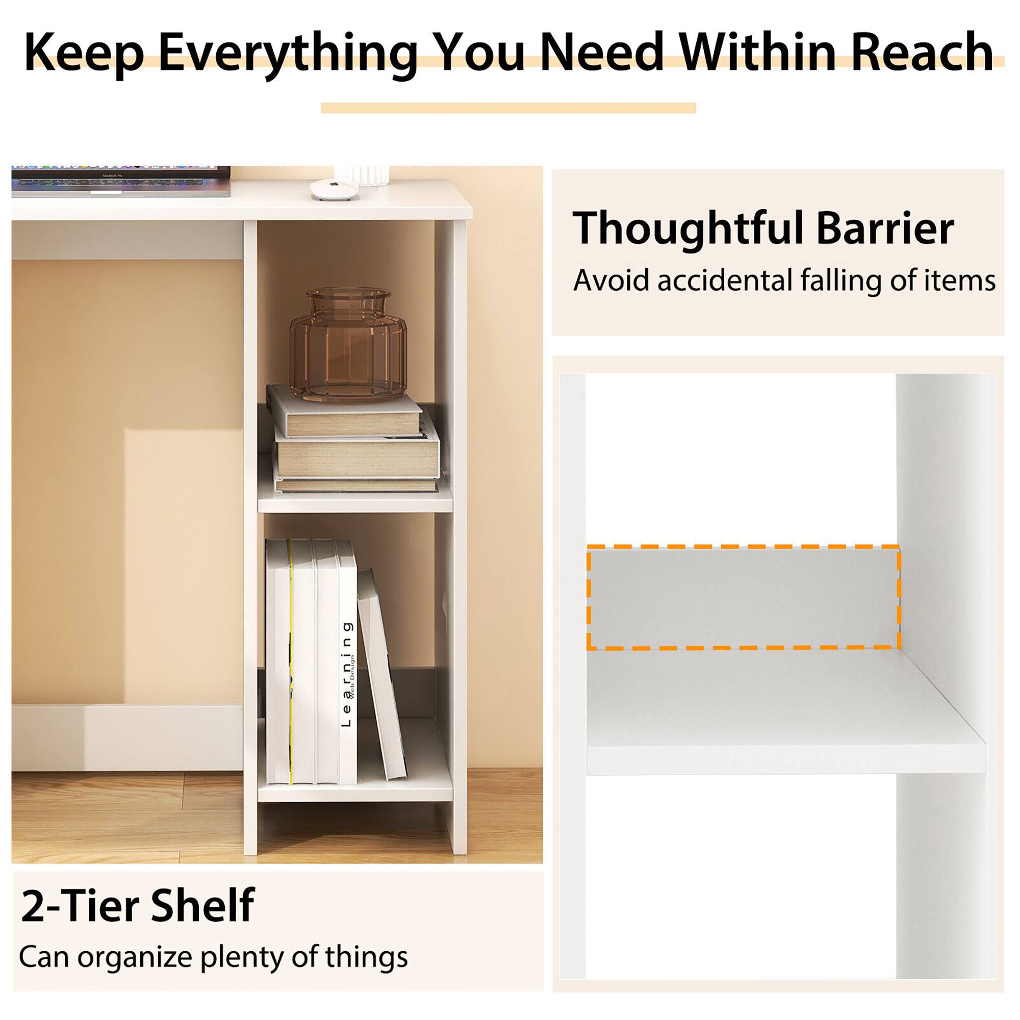 Keep Everything You Need Within Reach
Thoughtful Barrier
Avoid accidental falling of items
2-Tier Shelf
Can organize plenty of things