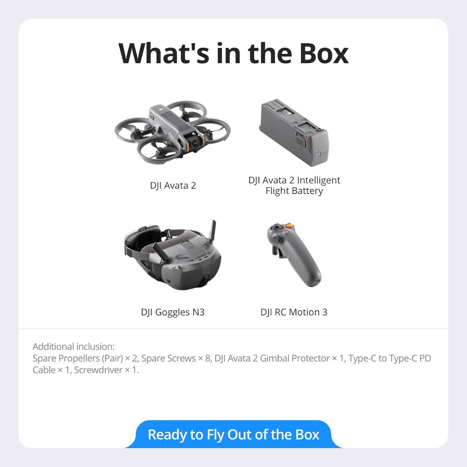 What's in the Box

- DJI Avata 2
- DJI Avata 2 Intelligent Flight Battery
- DJI Goggles N3
- DJI RC Motion 3

Additional inclusion:
- Spare Propellers (Pair) x 2
- Spare Screws x 8
- DJI Avata 2 Gimbal Protector x 1
- Type-C to Type-C PD Cable x 1
- Screwdriver x 1

Ready to Fly Out of the Box