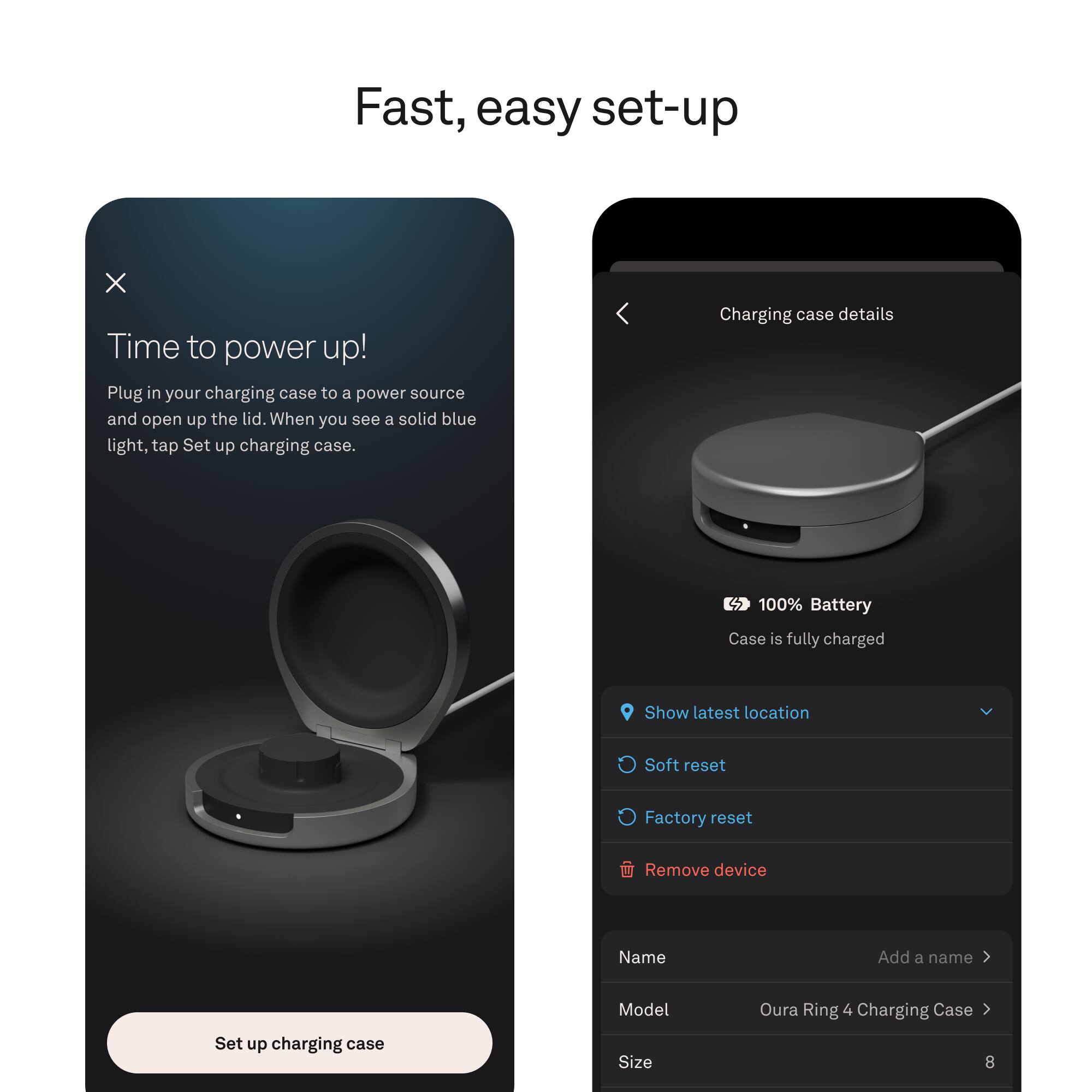 Fast, easy set-up

Time to power up!
Plug in your charging case to a power source and open up the lid. When you see a solid blue light, tap Set up charging case.

Charging case details
100% Battery
Case is fully charged

Show latest location
Soft reset
Factory reset
Remove device

Name
Add a name

Model
Oura Ring 4 Charging Case

Size
8