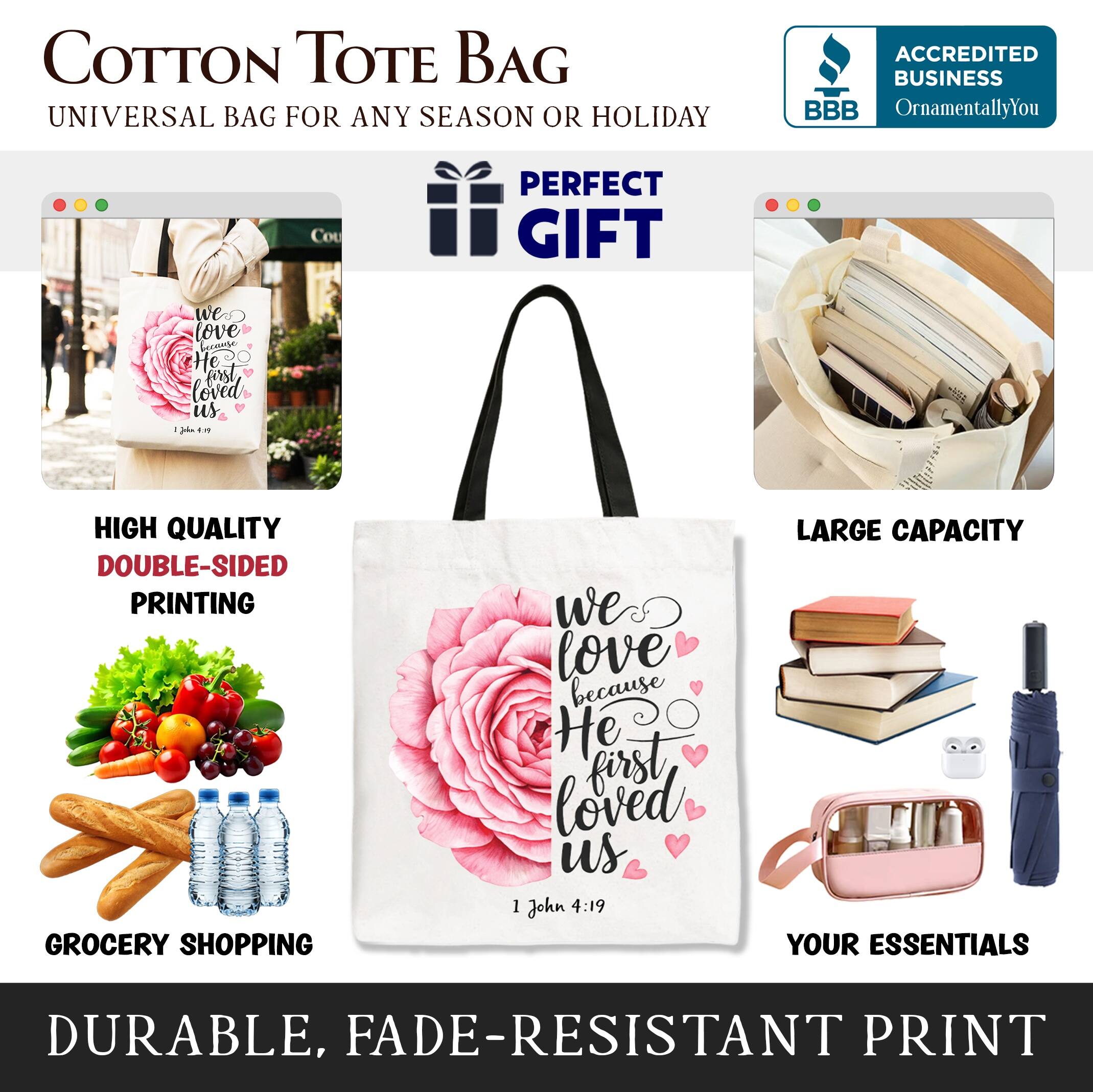 COTTON TOTE BAG  
UNIVERSAL BAG FOR ANY SEASON OR HOLIDAY  

ACCREDITED BUSINESS  
BBB  
OrnamentallyYou  

PERFECT GIFT  
we love because He first loved us  
1 John 4:19  

HIGH QUALITY  
DOUBLE-SIDED PRINTING  

GROCERY SHOPPING  

LARGE CAPACITY  

YOUR ESSENTIALS  

DURABLE, FADE-RESISTANT PRINT