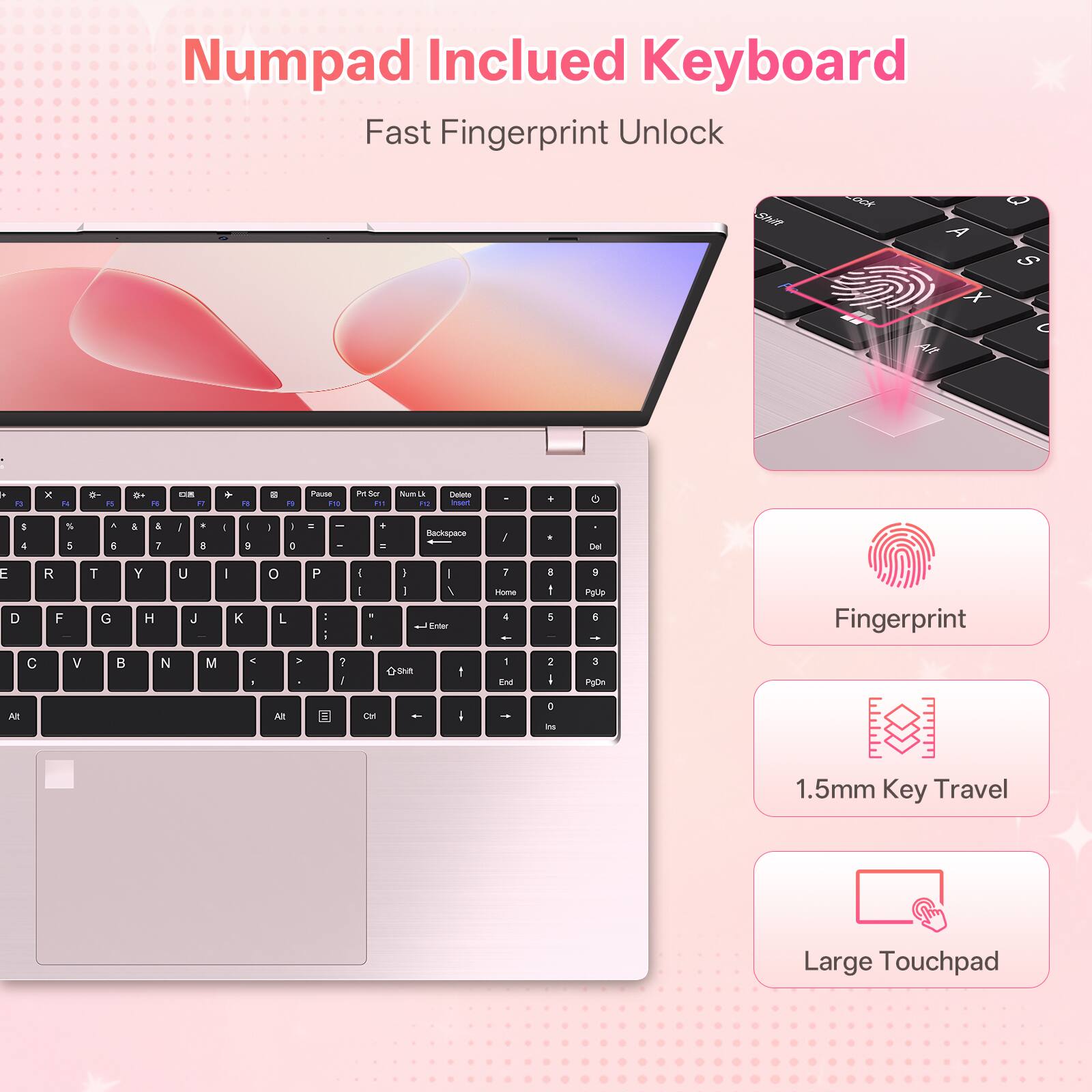 Numpad Included Keyboard  
Fast Fingerprint Unlock

Shift  
Lock  
A X  
O S  
Alt  
A  
F1  
X  
4  
PS  
R  
F1  
25  
79  
Pause PO  
Prt Scr F11  
Num Lk F10  
Delete Insert  
.  
G  
S 4  
% 5  
, E  
& 7  
!  
* ...  
I  
I 9  
I  
I )  
=  
-  
+  
Backspace  
/  
Del  
E D  
R F  
T G  
Y H  
U J  
I K  
0 L  
P : -  
I I  
8  
I I  
/ Enter  
7 Home 4 !  
8 I 5  
9 PgUp 5  
Fingerprint  
C  
V  
N  
M  
< 1  
>  
2 I  
A Shift  
I  
1 End  
2 I  
3 P3Dn  
At  
Alt  
Ctrl  
I arl  
1.5mm Key Travel  
Large Touchpad