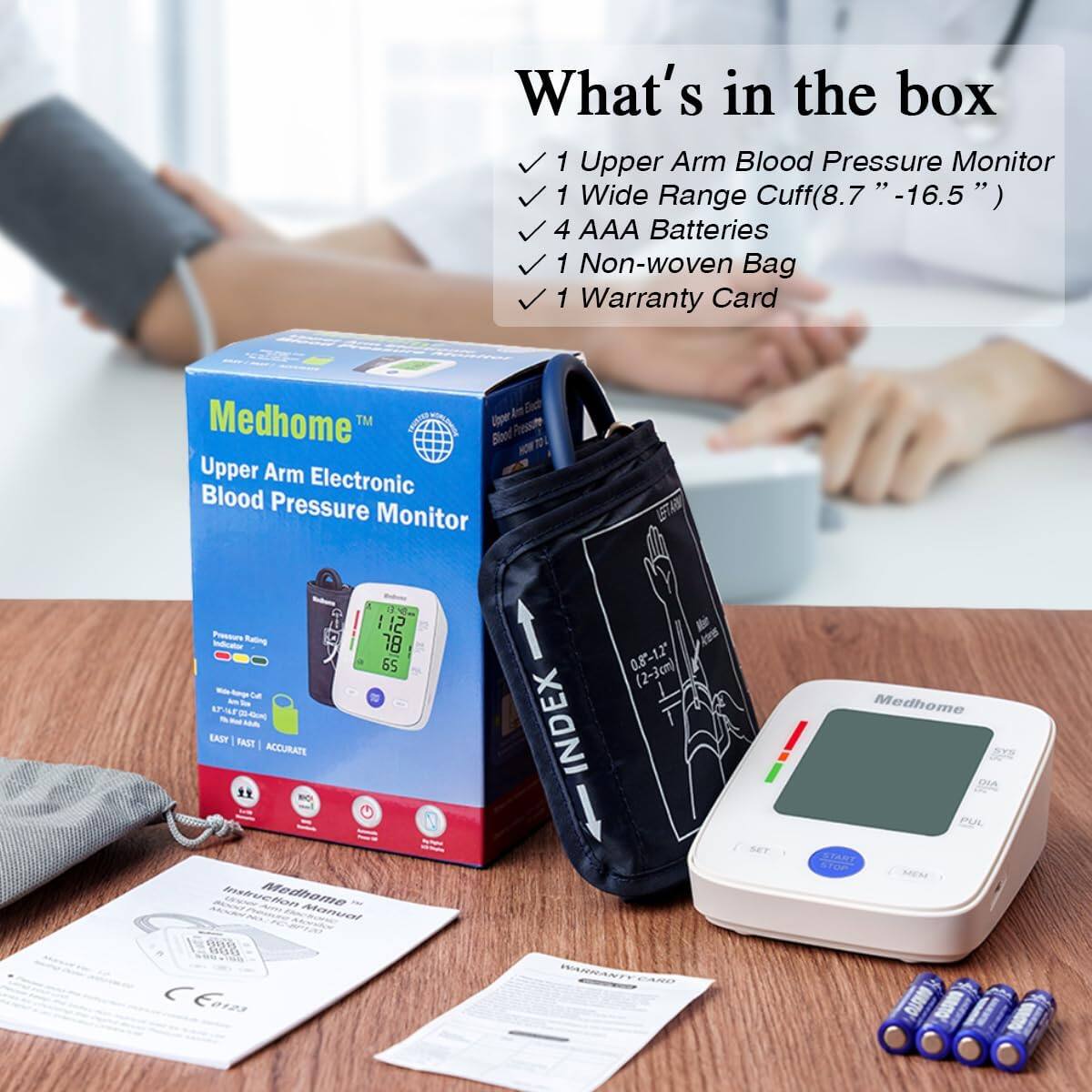 What's in the box

1 Upper Arm Blood Pressure Monitor  
1 Wide Range Cuff (8.7" - 16.5")  
4 AAA Batteries  
1 Non-woven Bag  
1 Warranty Card  

Medhome™  
Upper Arm Electronic Blood Pressure Monitor  

Pressure Rating Indicator  
EASY | FAST | ACCURATE  

112  
78  
55  
1 INDEX  
0.8-1.2 (2-3cm)  

Medhome  
DIA POL bushucton  
Medhome Manual  

Medhome  
Warranty Card