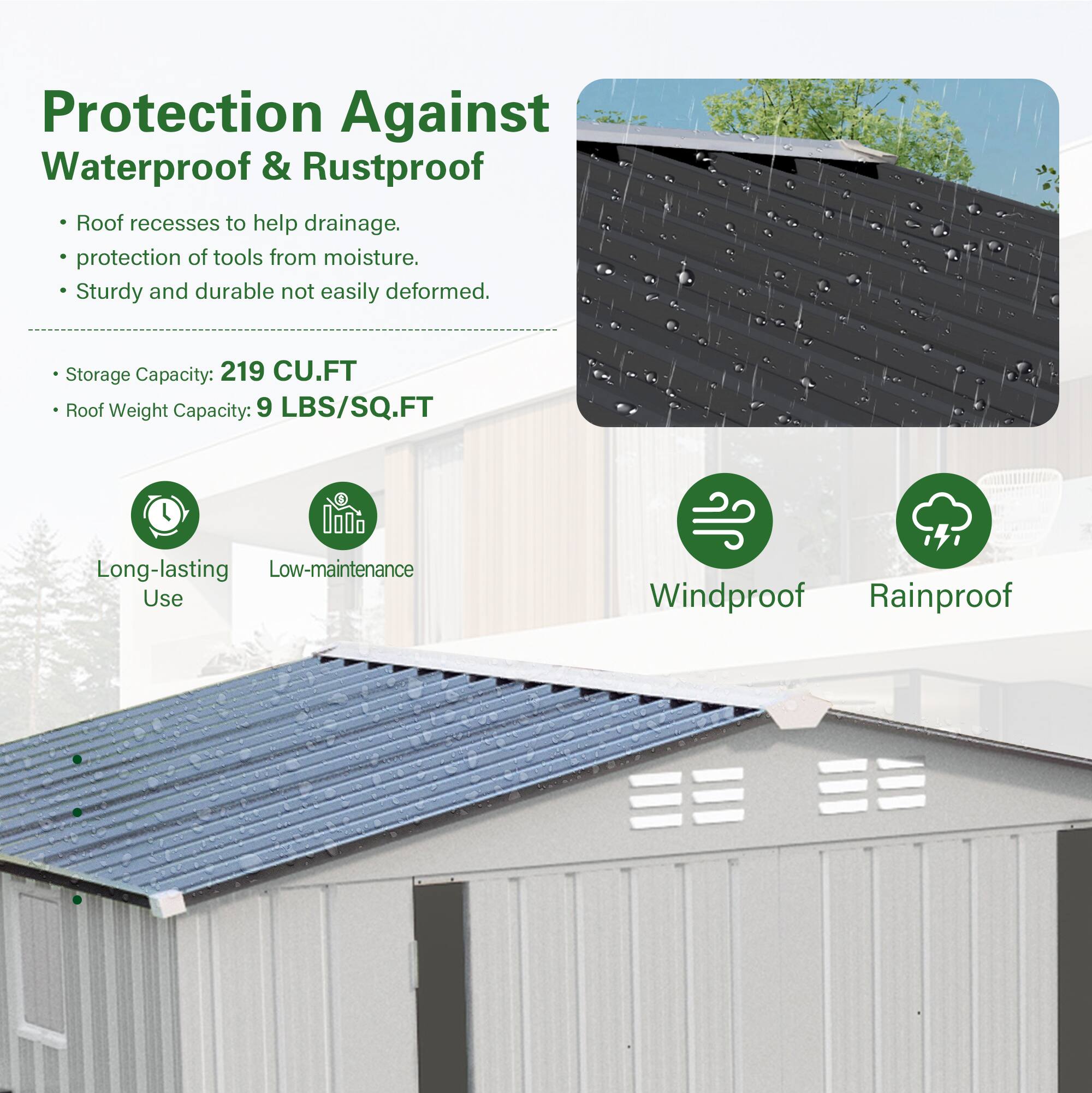 Protection Against Waterproof & Rustproof

- Roof recesses to help drainage.
- Protection of tools from moisture.
- Sturdy and durable, not easily deformed.

Storage Capacity: 219 CU.FT  
Roof Weight Capacity: 9 LBS/SQ.FT

- Long-lasting Use
- Low-maintenance
- Windproof
- Rainproof
