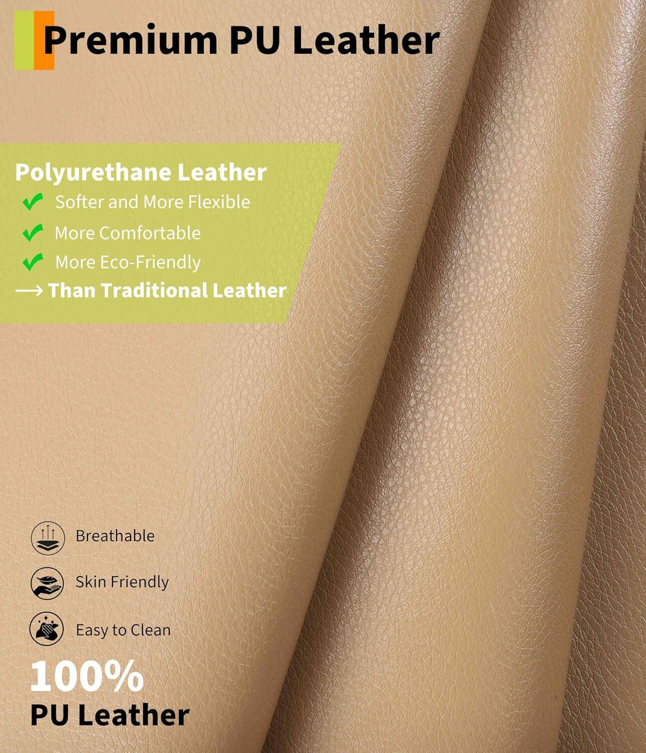 Premium PU Leather

Polyurethane Leather
- Softer and More Flexible
- More Comfortable
- More Eco-Friendly
- Than Traditional Leather

Breathable
Skin Friendly
Easy to Clean

100% PU Leather