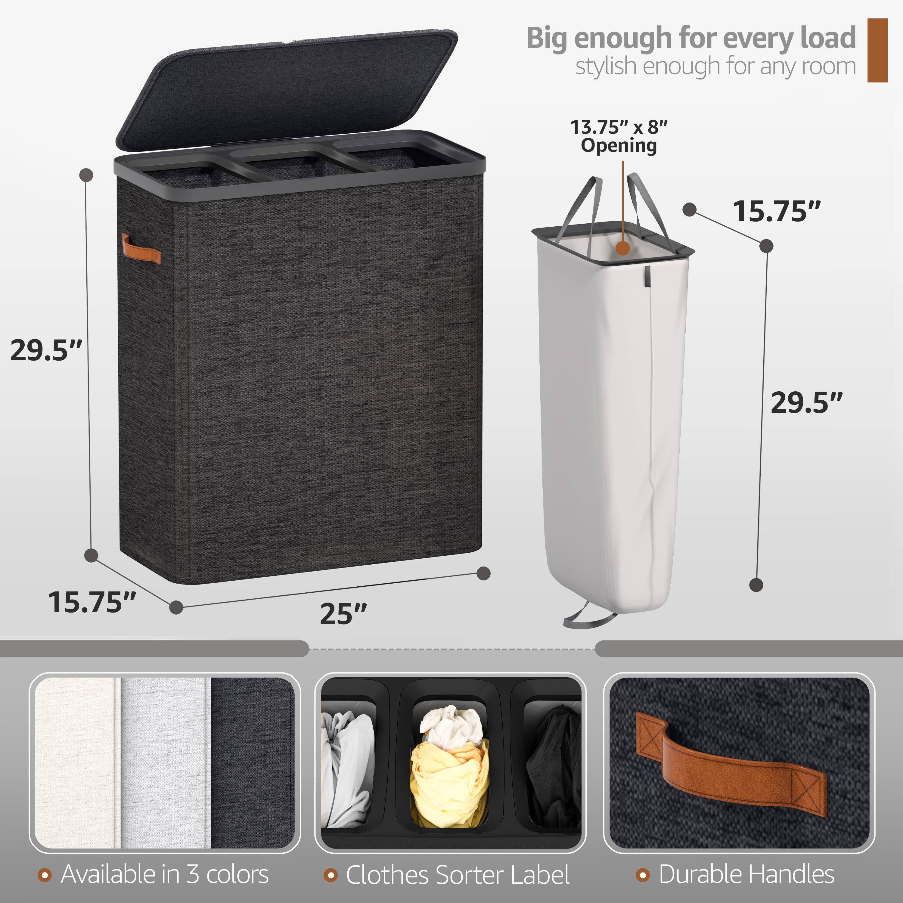 Big enough for every load, stylish enough for any room

13.75" x 8" Opening

15.75"

29.5"

29.5"

15.75"

25"

Available in 3 colors

Clothes Sorter Label

Durable Handles
