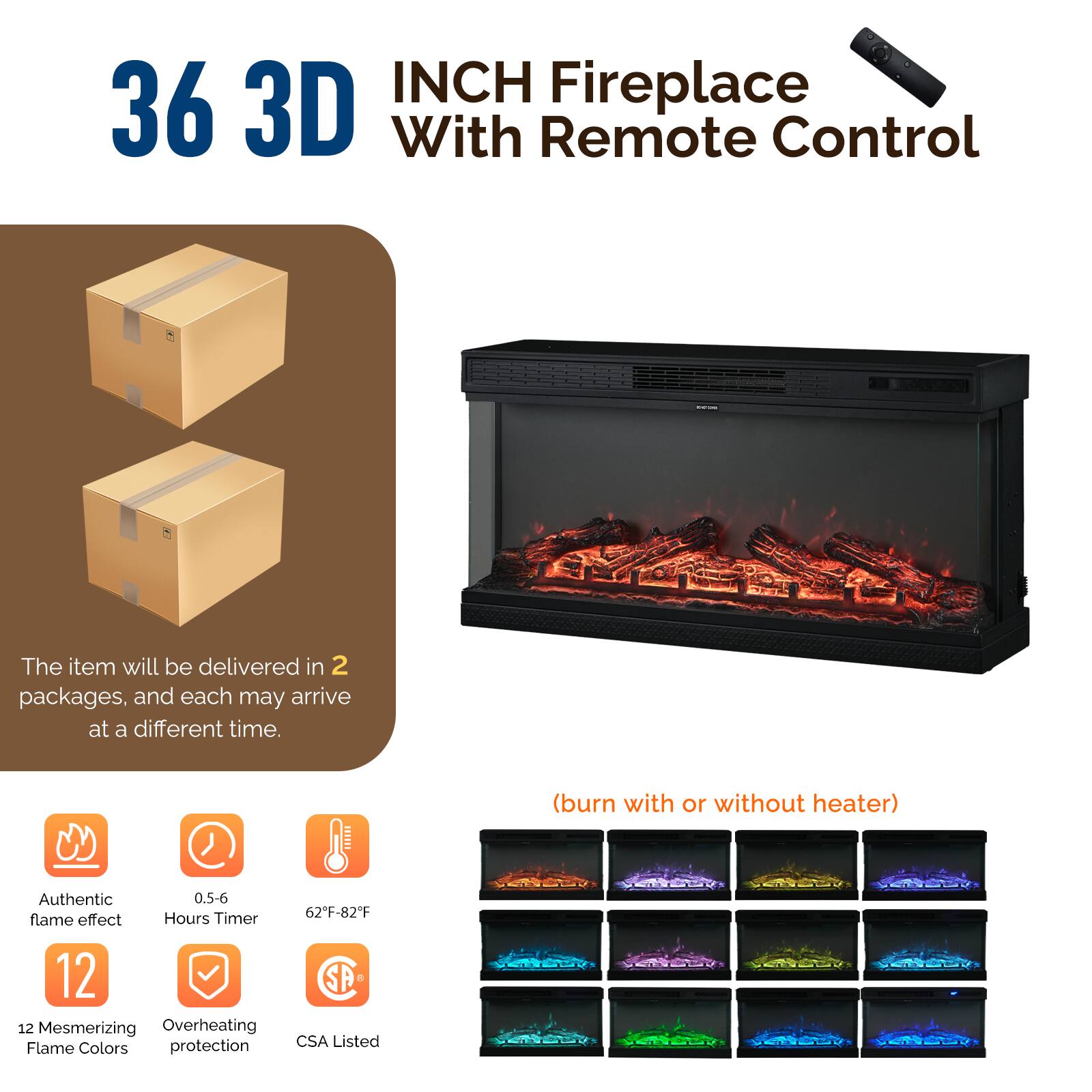 36 3D INCH Fireplace With Remote Control

The item will be delivered in 2 packages, and each may arrive at a different time.

(burn with or without heater)

- Authentic flame effect
- 0.5-6 Hours Timer
- 62°F-82°F
- 12 Mesmerizing Flame Colors
- Overheating protection
- CSA Listed