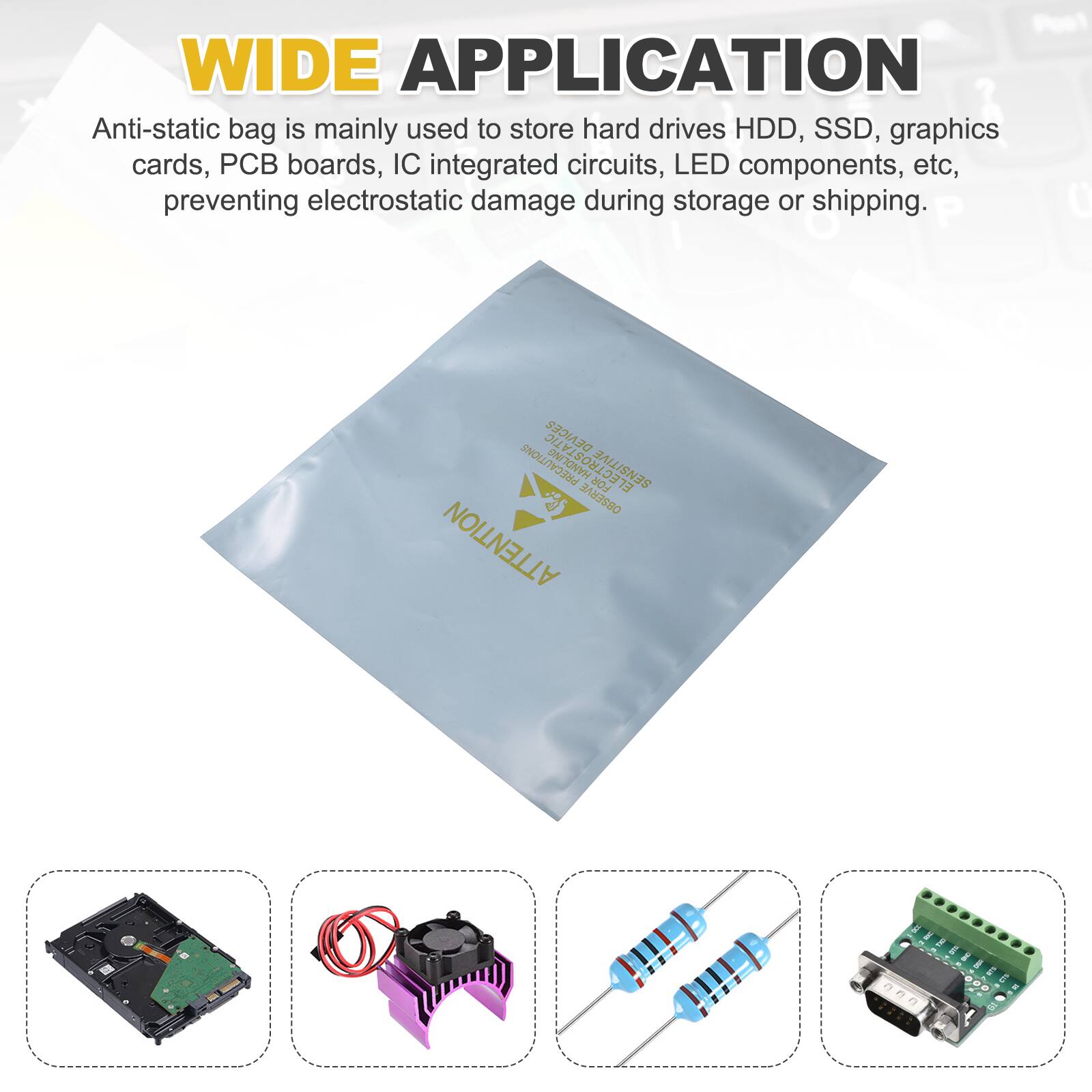 WIDE APPLICATION

Anti-static bag is mainly used to store hard drives HDD, SSD, graphics cards, PCB boards, IC integrated circuits, LED components, etc, preventing electrostatic damage during storage or shipping.

P 0 DEVICES CES PRECAUTIONS ECTROSTA FOR SENSITIVE OBSERVE ATTENTION
