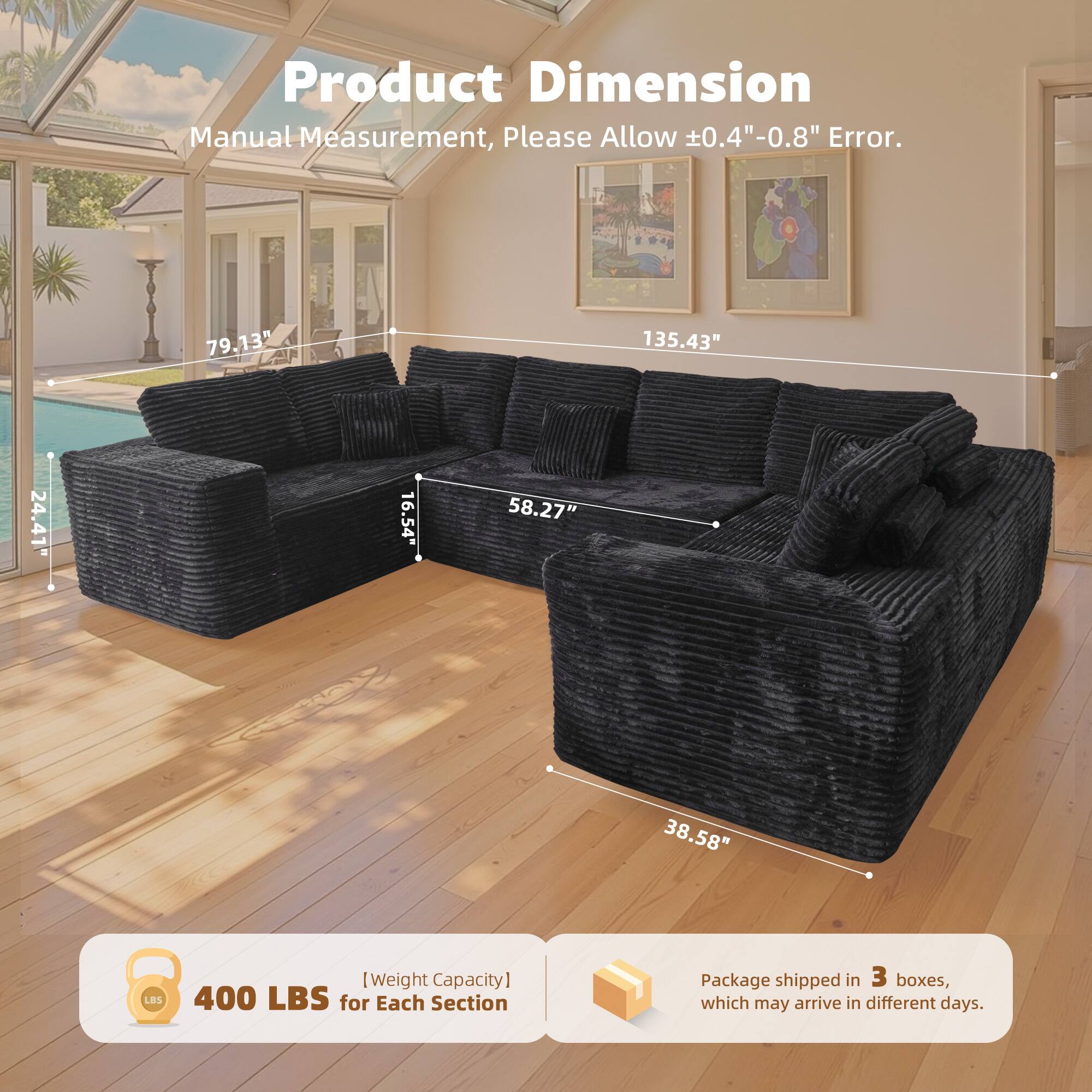 Product Dimension  
Manual Measurement, Please Allow ±0.4" - 0.8" Error.  

79.13"  
135.43"  
24.41"  
16.54"  
58.27"  
38.58"  

[Weight Capacity]  
400 LBS for Each Section  

Package shipped in 3 boxes, which may arrive in different days.
