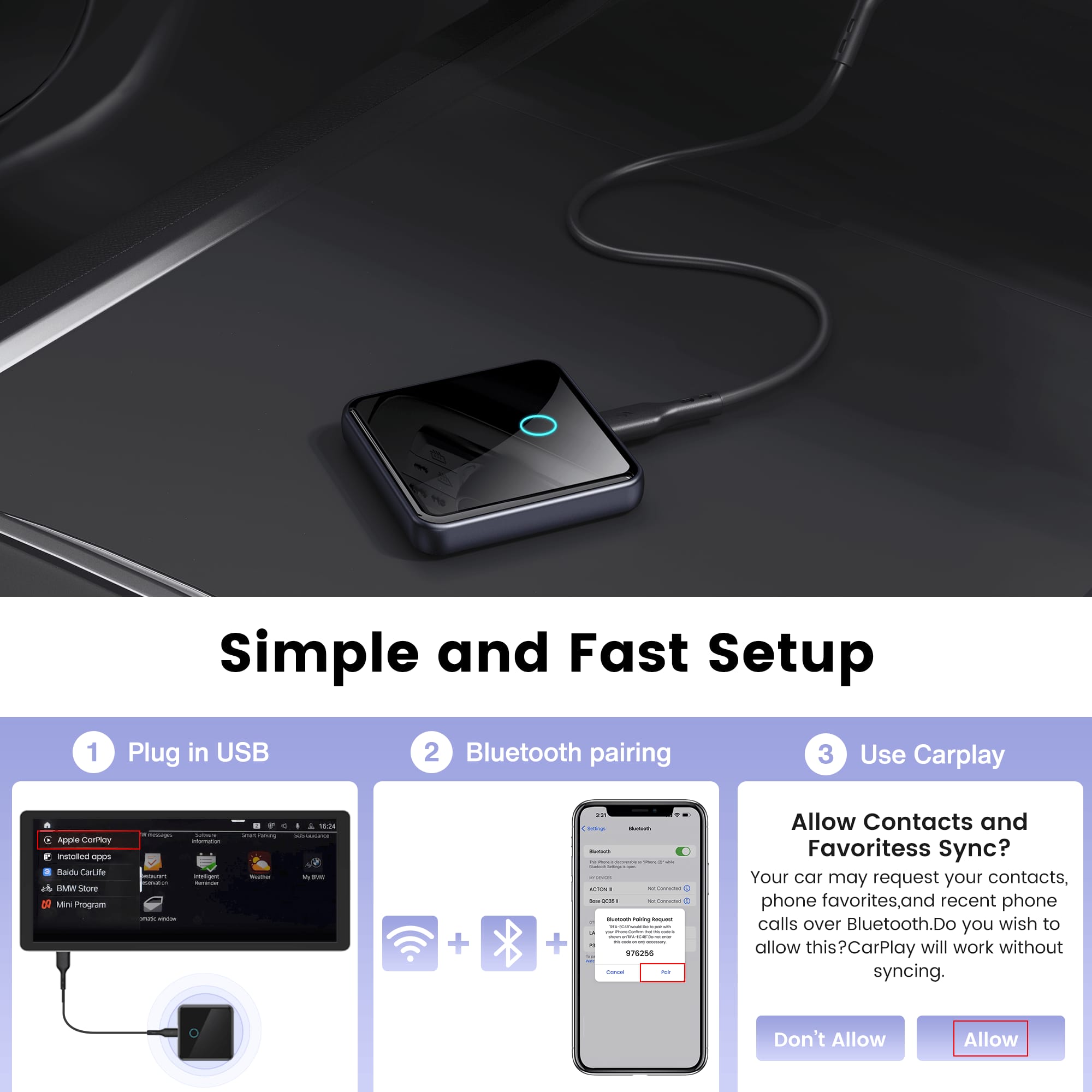 Simple and Fast Setup
1. Plug in USB
2. Bluetooth pairing
3. Use Carplay
Allow Contacts and Favoritess Sync?
Your car may request your contacts, phone favorites, and recent phone calls over Bluetooth. Do you wish to allow this?CarPlay will work without syncing.
Don't Allow Allow