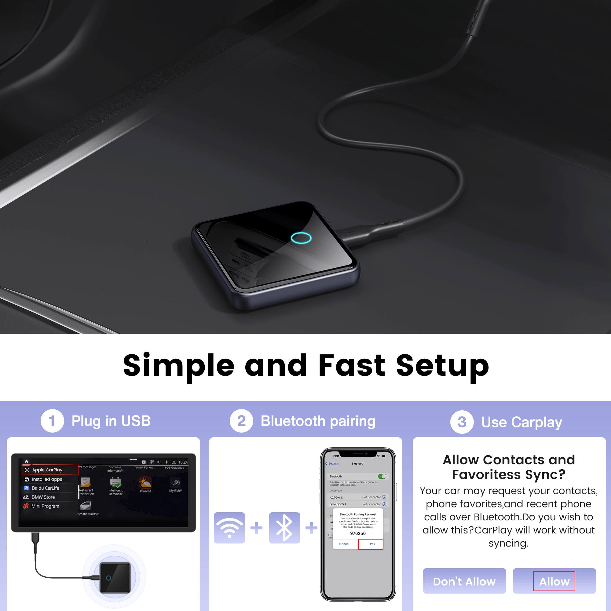 Simple and Fast Setup
1. Plug in USB
2. Bluetooth pairing
3. Use Carplay

Allow Contacts and Favoritess Sync?
Your car may request your contacts, phone favorites, and recent phone calls over Bluetooth. Do you wish to allow this?CarPlay will work without syncing.
Don't Allow Allow