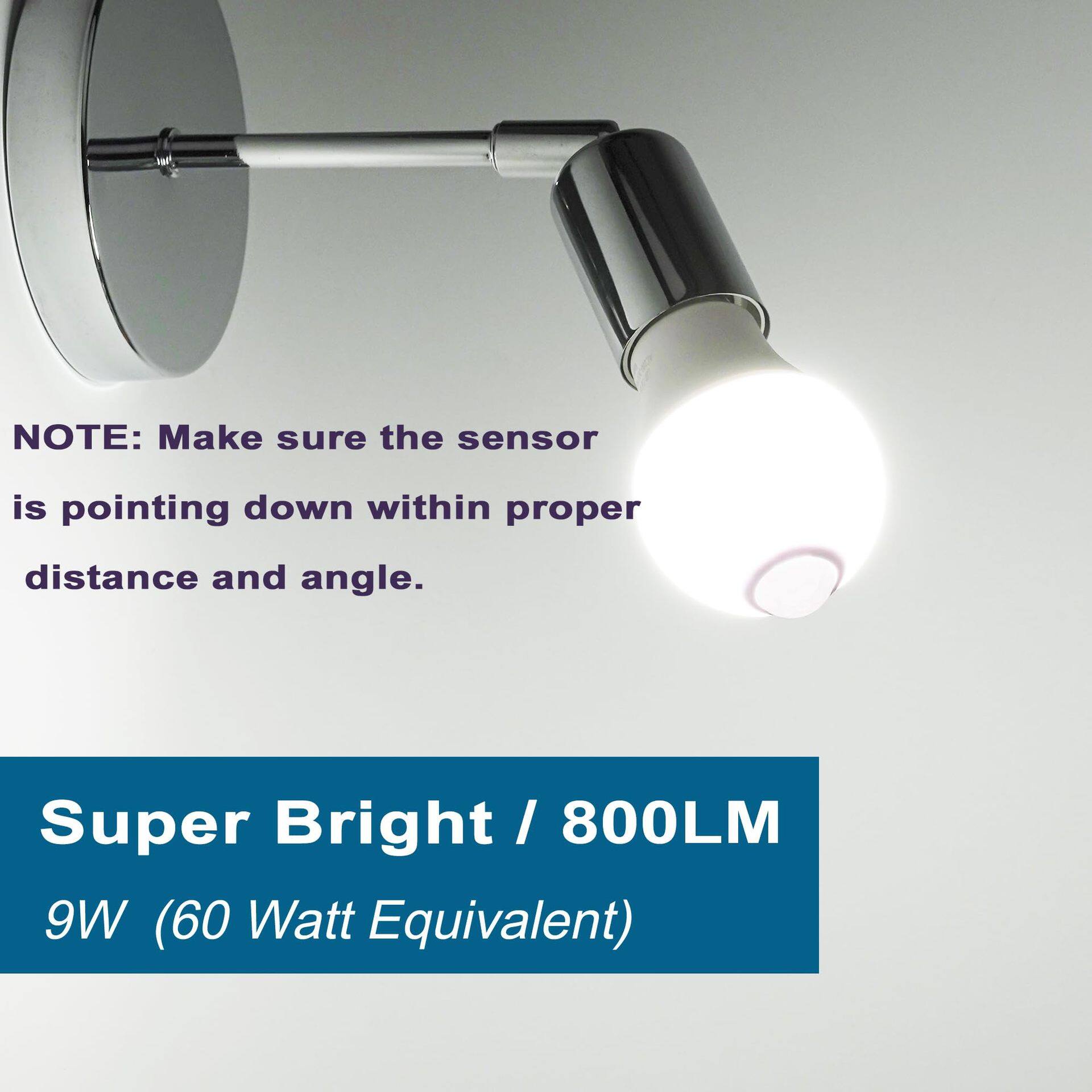 NOTE: Make sure the sensor is pointing down within proper distance and angle.

Super Bright / 800LM 9W (60 Watt Equivalent)