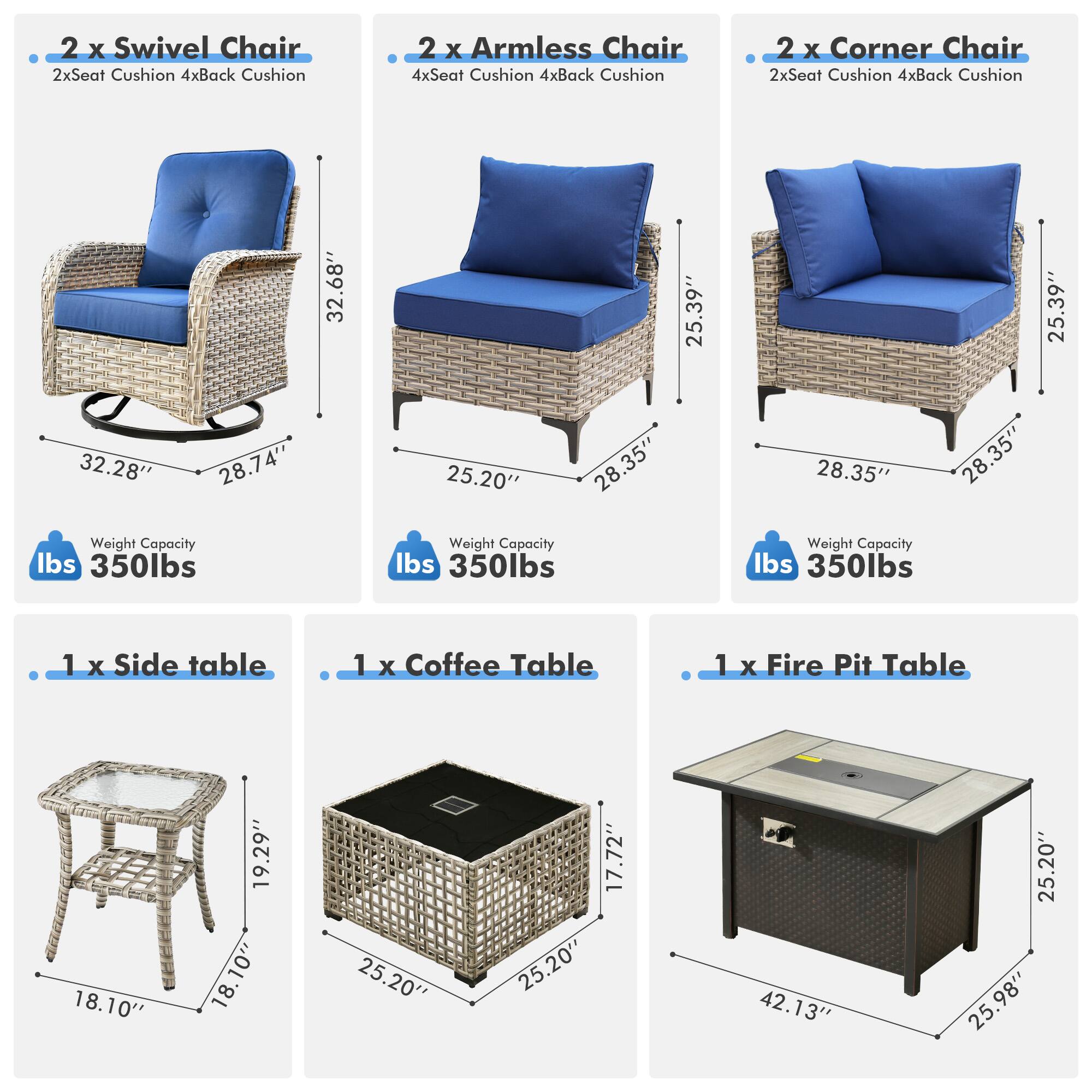 - 2 x Swivel Chair  
  - 2x Seat Cushion  
  - 4x Back Cushion  
  - Weight Capacity: 350 lbs  

- 2 x Armless Chair  
  - 4x Seat Cushion  
  - 4x Back Cushion  
  - Weight Capacity: 350 lbs  

- 2 x Corner Chair  
  - 2x Seat Cushion  
  - 4x Back Cushion  
  - Weight Capacity: 350 lbs  

- 1 x Side Table  
  - 18.10"  
  - 18.10"  
  - 18.10"  

- 1 x Coffee Table  
  - 25.20"  
  - 25.20"  
  - 17.72"  

- 1 x Fire Pit Table  
  - 42.13"  
  - 25.20"  
  - 25.98"
