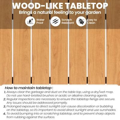 WOOD-LIKE TABLETOP  
Brings a natural feeling to your garden  
Water Proof  
Scratch Resistant  
Easy to Clean  

How to maintain tabletop:  
1. Always clear the garbage and dust on the table top, using a dry/wet mop. Do not use hard-bristled brushes or acidic or alkaline cleaning agents.  
2. Regular inspections are necessary to ensure the tabletop fixings are secure. Any issues should be addressed promptly.  
3. Prolonged exposure to direct sunlight can cause discoloration or bubbling on the tabletop, so it's important to avoid direct sunlight and use sunshades.  
4. To avoid bumping into or scratching the tabletop, and to prevent sharp objects from rubbing against the surface.