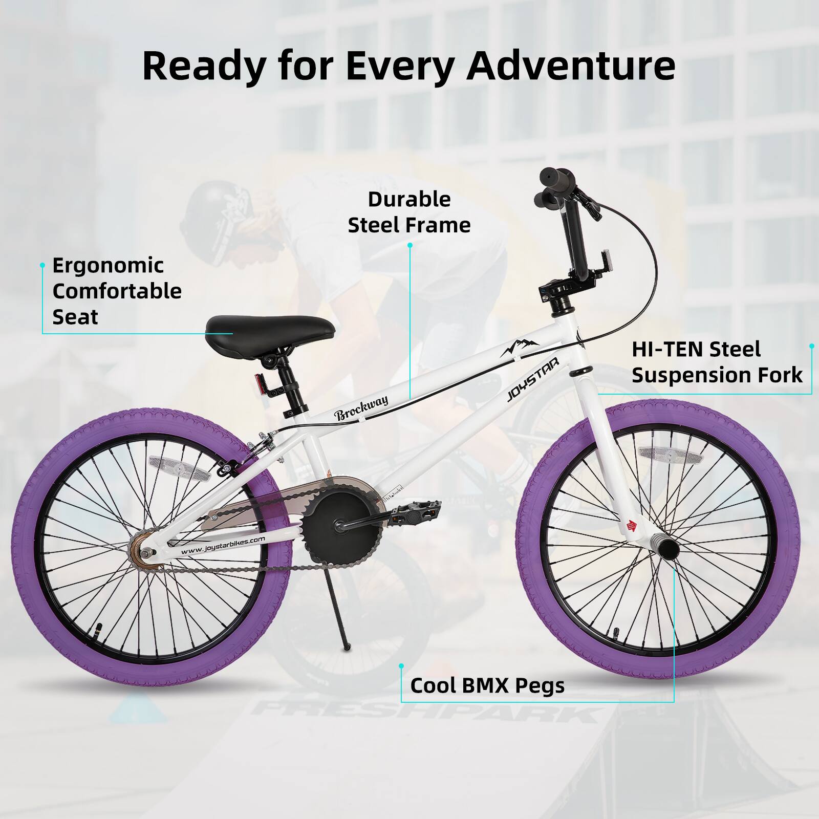 Ready for Every Adventure

- Durable Steel Frame
- Ergonomic Comfortable Seat
- HI-TEN Steel Suspension Fork
- Cool BMX Pegs

Breckway JOYSTAR

www.joystarbikes.com