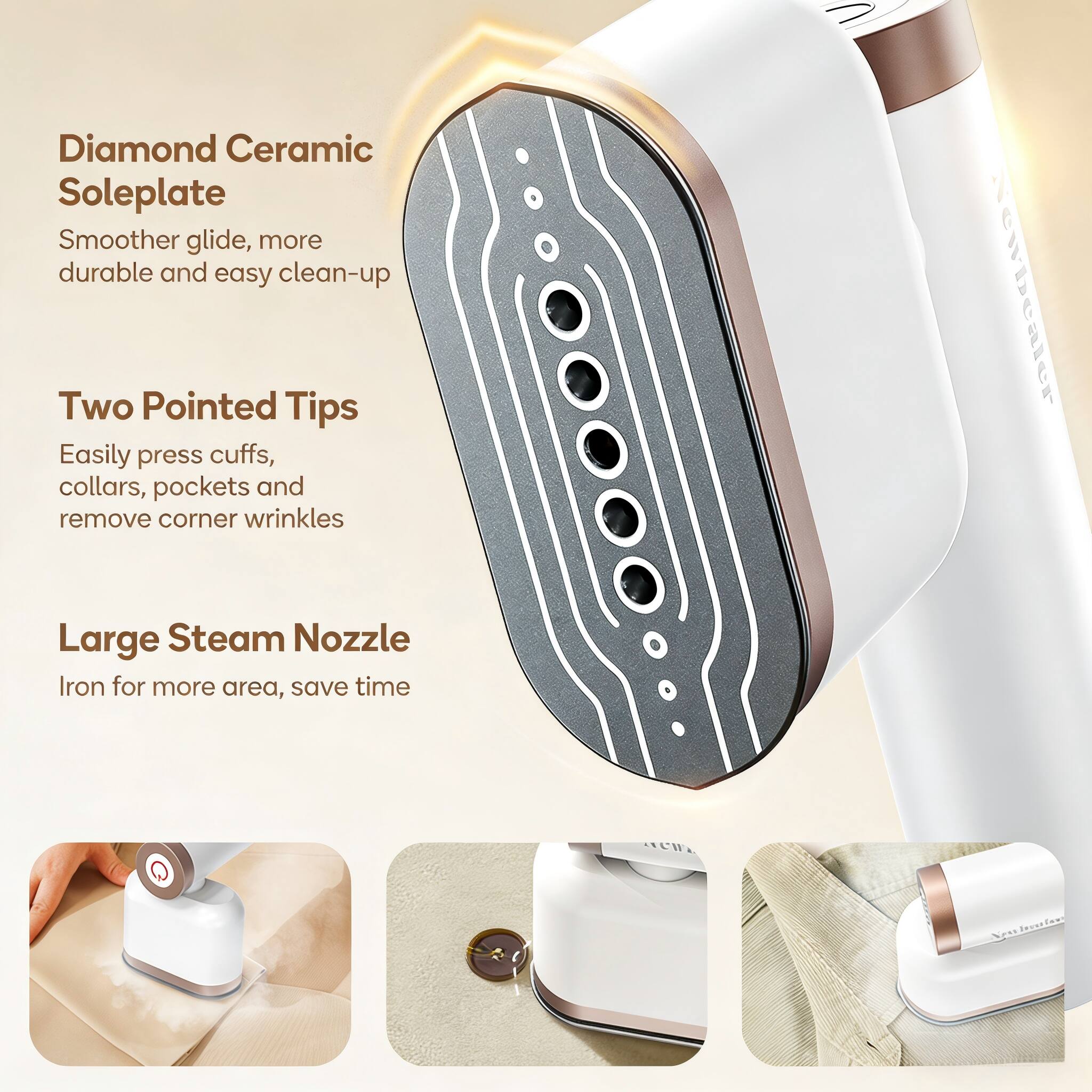 Diamond Ceramic Soleplate  
Smoother glide, more durable and easy clean-up  

Two Pointed Tips  
Easily press cuffs, collars, pockets and remove corner wrinkles  

Large Steam Nozzle  
Iron for more area, save time