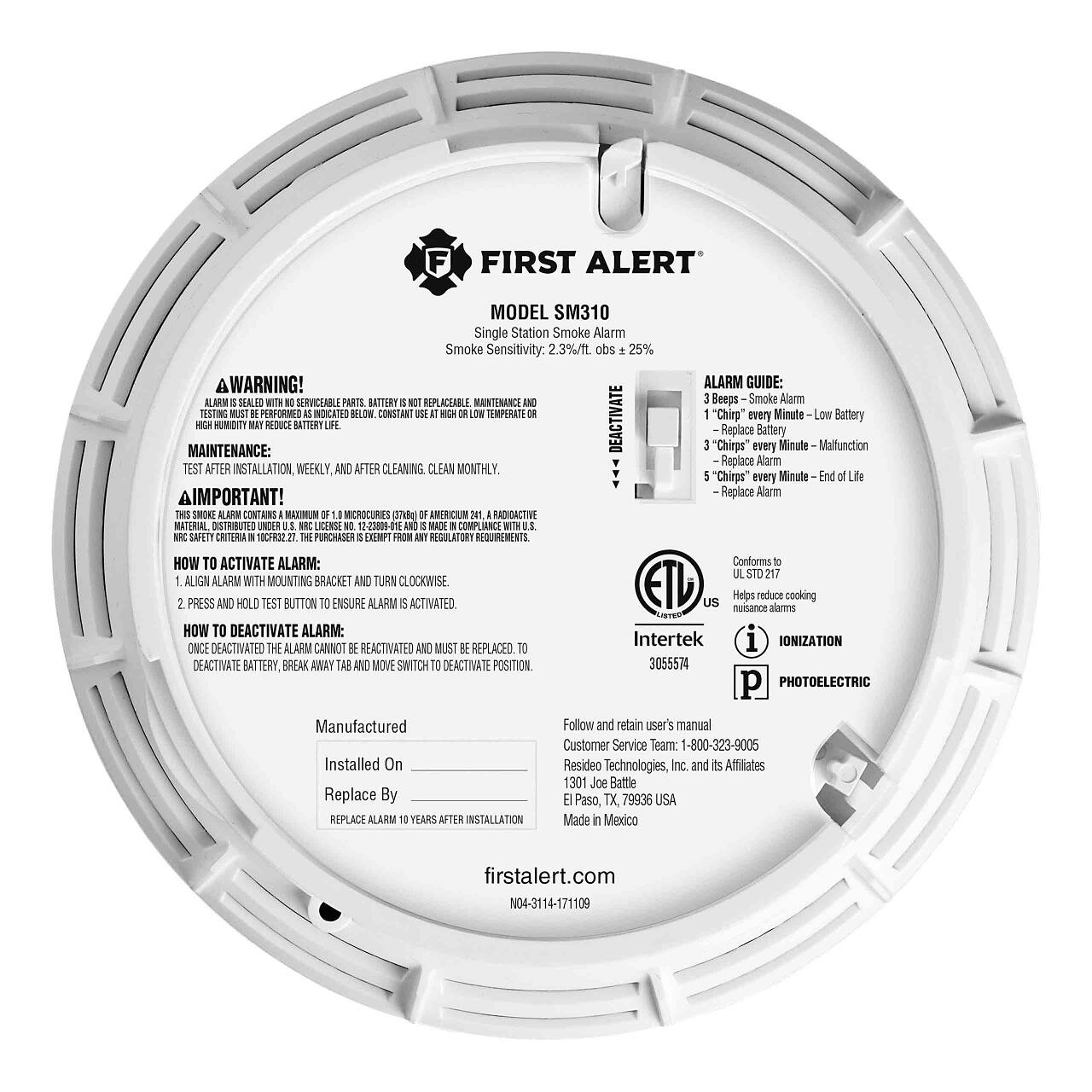 **FIRST ALERT**  
MODEL SM310  
Single Station Smoke Alarm  
Smoke Sensitivity: 2.3%/ft. obs ± 25%  

**WARNING!**  
ALARM GUIDE:  
- 3 Beeps - Smoke Alarm  
- 1 "Chirp" every Minute - Low Battery  
- 3 "Chirps" every Minute - Malfunction  
- 5 "Chirps" every Minute - End of Life  

**ALARM GUIDE:**  
- 3 Beeps - Smoke Alarm  
- 1 "Chirp" every Minute - Low Battery  
- 3 "Chirps" every Minute - Malfunction  
- 5 "Chirps" every Minute - End of Life  

**MAINTENANCE:**  
TEST AFTER INSTALLATION WEEKLY, AND AFTER CLEANING. CLEAN MONTHLY.  

**IMPORTANT!**  
THIS SMOKE ALARM CONTAINS AMERICIUM 241, A RADIOACTIVE MATERIAL DISTRIBUTED UNDER LICENSE 12-23800-011 AND MADE IN COMPLIANCE WITH NRC SAFETY CRITERIA 10CFR20.27. THE PURCHASER IS EXEMPT
