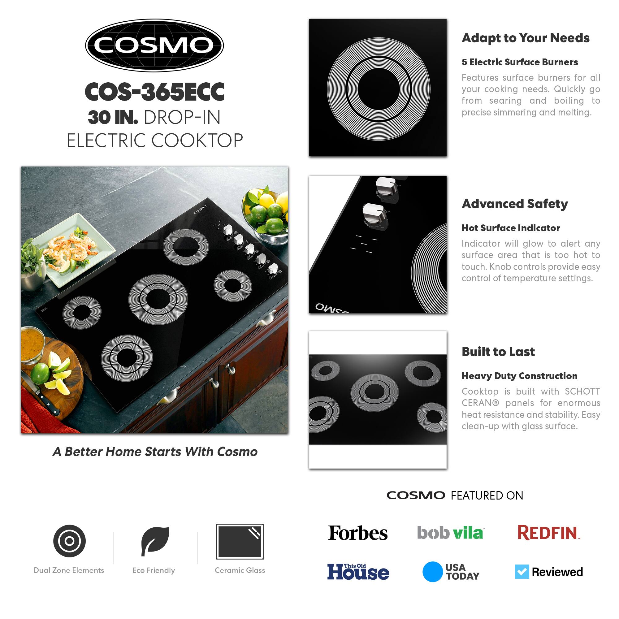**COSMO**

**COS-365ECC**  
30 IN. DROP-IN ELECTRIC COOKTOP

---

**Adapt to Your Needs**  
5 Electric Surface Burners  
Features surface burners for all your cooking needs. Quickly go from searing and boiling to precise simmering and melting.

---

**Advanced Safety**  
Hot Surface Indicator  
Indicator will glow to alert any surface area that is too hot to touch. Knob controls provide easy control of temperature settings.

---

**Built to Last**  
Heavy Duty Construction  
Cooktop is built with SCHOTT CERAN® panels for enormous heat resistance and stability. Easy clean-up with glass surface.

---

**A Better Home Starts With Cosmo**

---

**COSMO FEATURED ON**  
Forbes  
bob vila  
REDFIN  
This Old House  
USA TODAY  
Reviewed

---

**Dual Zone Elements**  
**Eco Friendly**  
**Ceramic Glass**