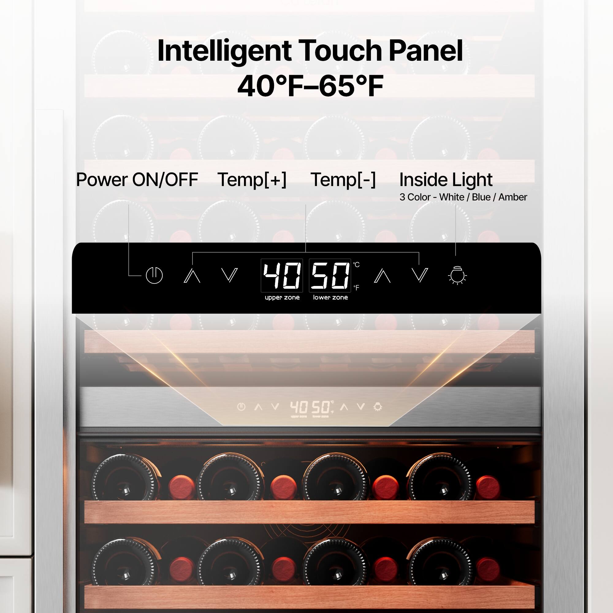 Intelligent Touch Panel  
40°F–65°F  

Power ON/OFF  
Temp[+]  
Temp[-]  
Inside Light  

3 Color - White / Blue / Amber  

40  
50  

upper zone  
lower zone  

AV  
40  
50