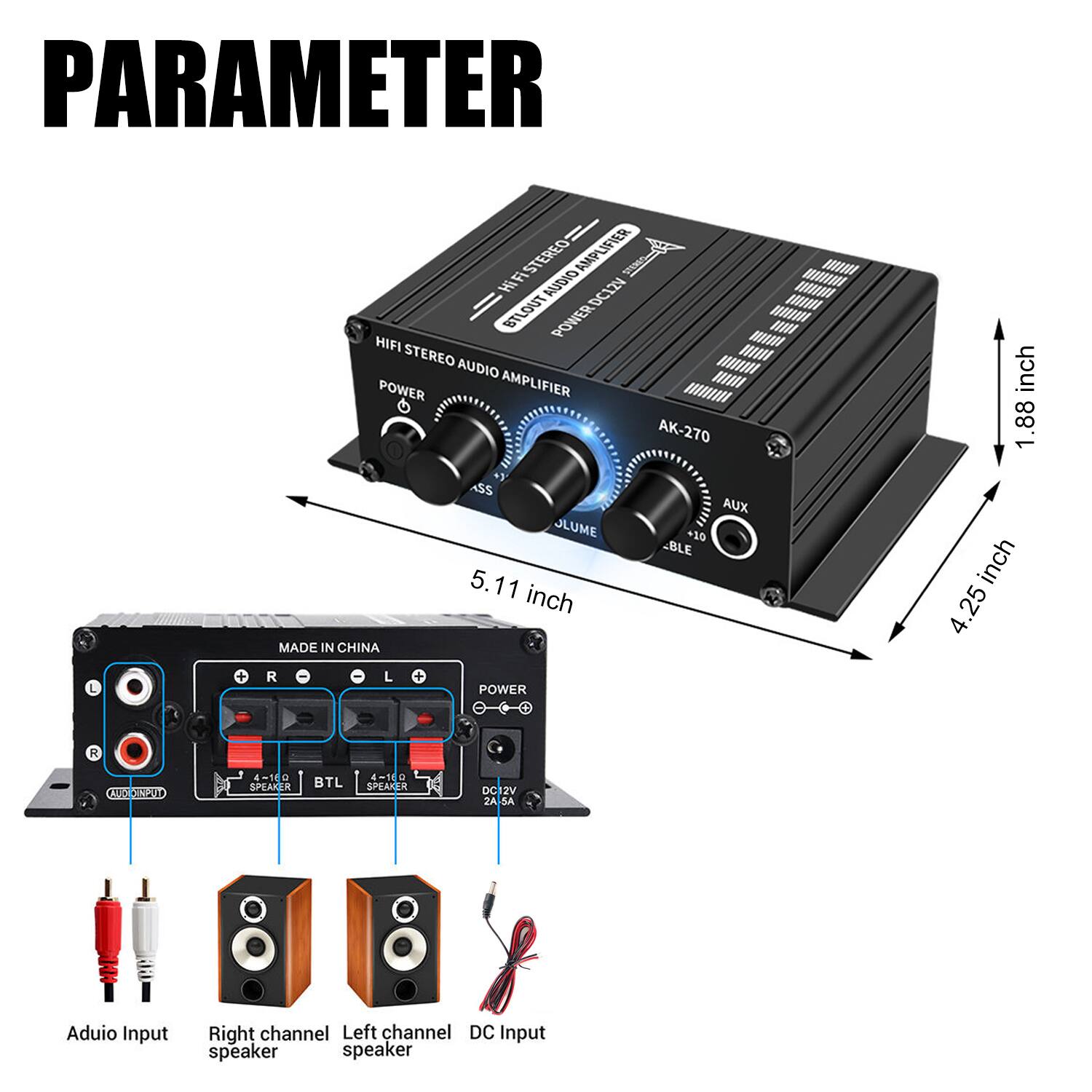 **PARAMETER**

**HIFI STEREO AUDIO AMPLIFIER**

- **AK-270**
- **MADE IN CHINA**

**Dimensions:**
- **Width:** 5.11 inch
- **Height:** 1.88 inch
- **Depth:** 4.25 inch

**Inputs:**
- **Audio Input**
- **AUX Input**

**Outputs:**
- **Right Channel Speaker**
- **Left Channel Speaker**
- **DC Input**

**Power:**
- **DC 12V**

**Specifications:**
- **Power Output:** 4-10W x 2
- **BTL Speaker:** 4-50W

**Controls:**
- **Power Switch**
- **Volume Control**
- **Bass/Treble Adjustments**