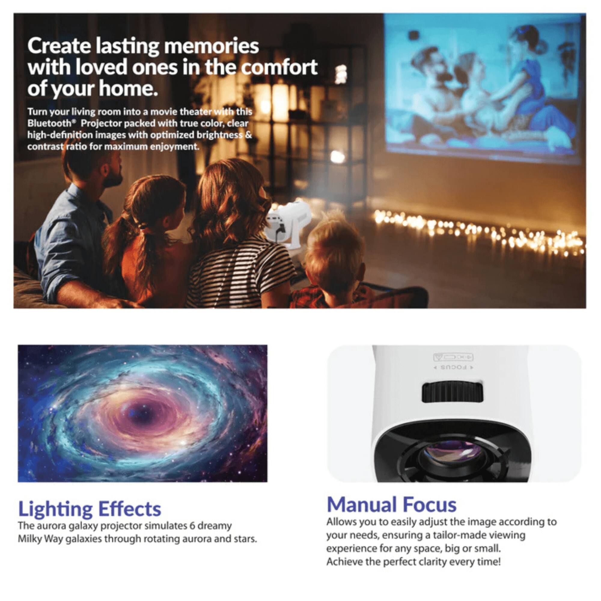 Create lasting memories with loved ones in the comfort of your home.

Turn your living room into a movie theater with this Bluetooth Projector packed with true color, clear high-definition images with optimized brightness & contrast ratio for maximum enjoyment.

Lighting Effects
The aurora galaxy projector simulates 6 dreamy Milky Way galaxies through rotating aurora and stars.

Manual Focus
Allows you to easily adjust the image according to your needs, ensuring a tailor-made viewing experience for any space, big or small. Achieve the perfect clarity every time!