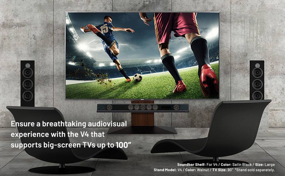 Ensure a breathtaking audiovisual experience with the V4 that supports big-screen TVs up to 100".

Soundbar Shelf: For V4 / Color: Satin Black / Size: Large

Stand Model: V4 / Color: Walnut / TV Size: 90" *Stand sold separately.