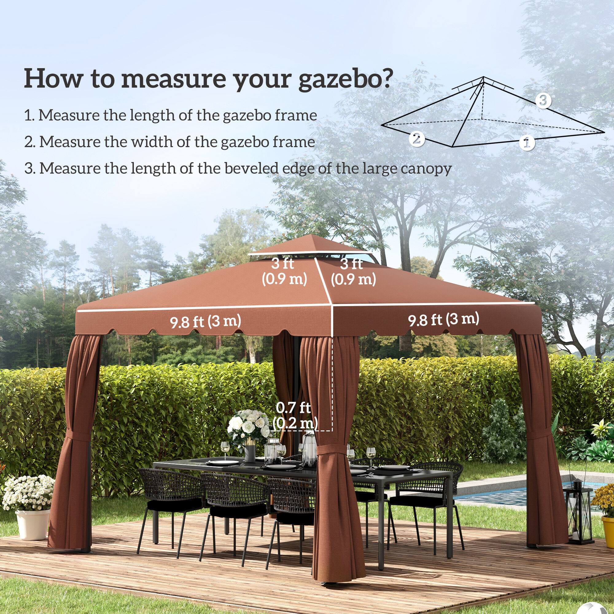 1. Measure the length of the gazebo frame
2. Measure the width of the gazebo frame
3. Measure the length of the beveled edge of the large canopy

3ft (0.9 m)
3ft (0.9 m)
9.8 ft (3 m)
9.8 ft (3 m)
0.7 ft (0.2 m)