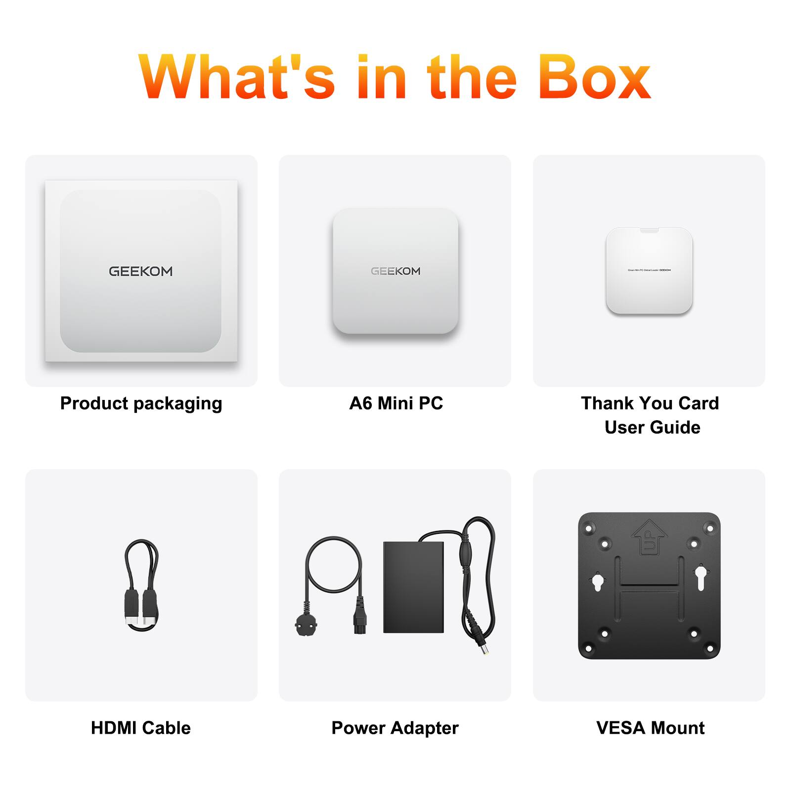 What's in the Box

GEEKOM
Product packaging
A6 Mini PC
Thank You Card User Guide
HDMI Cable
Power Adapter
VESA Mount