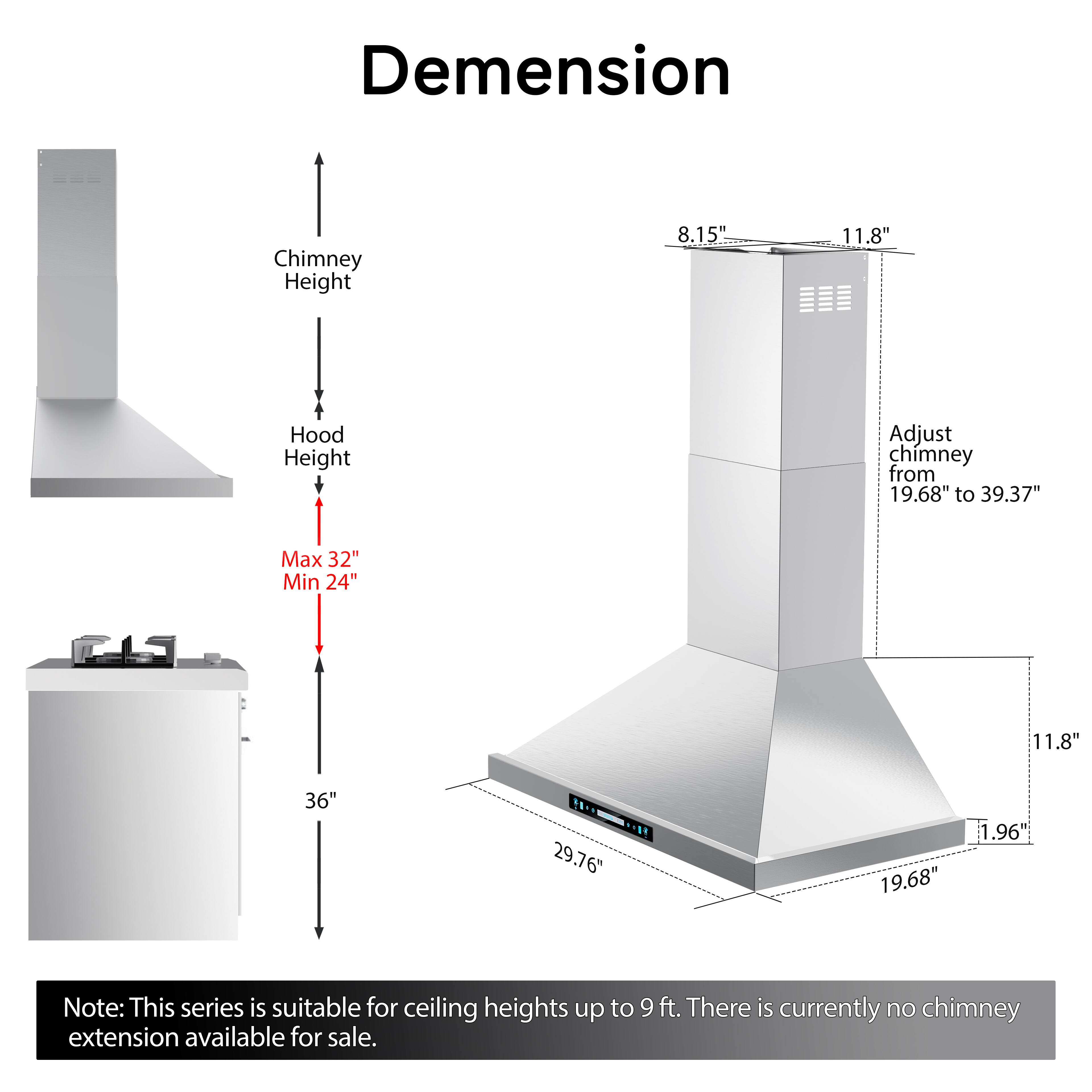 Dimension Chimney Height 8.15" 11.8" Hood Height Adjust chimney from 19.68" to 39.37" Max 32" Min 24" 11.8" 36" ... 29.76* .! 19.68" 1.96" Note: This series is suitable for ceiling heights up to 9 ft. There is currently no chimney extension available for sale.