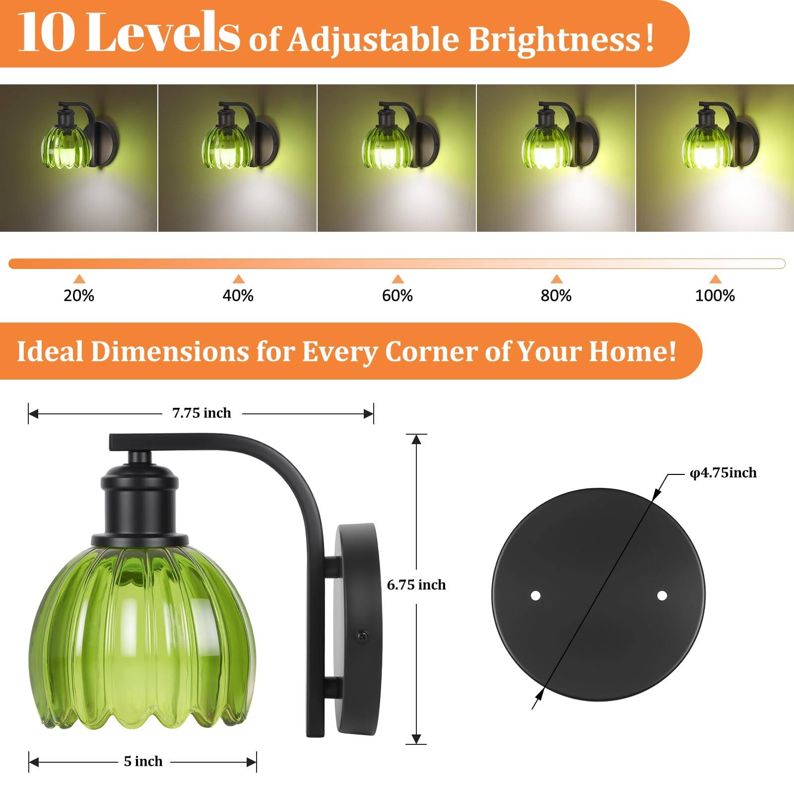 10 Levels of Adjustable Brightness!  
20% 40% 60% 80% 100%  

Ideal Dimensions for Every Corner of Your Home!  
7.75 inch 4.75 inch 6.75 inch 5 inch