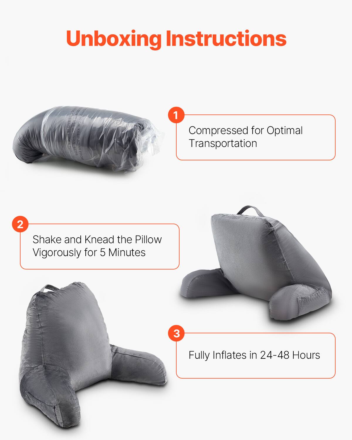 Unboxing Instructions

1. Compressed for Optimal Transportation

2. Shake and Knead the Pillow Vigorously for 5 Minutes

3. Fully Inflates in 24-48 Hours