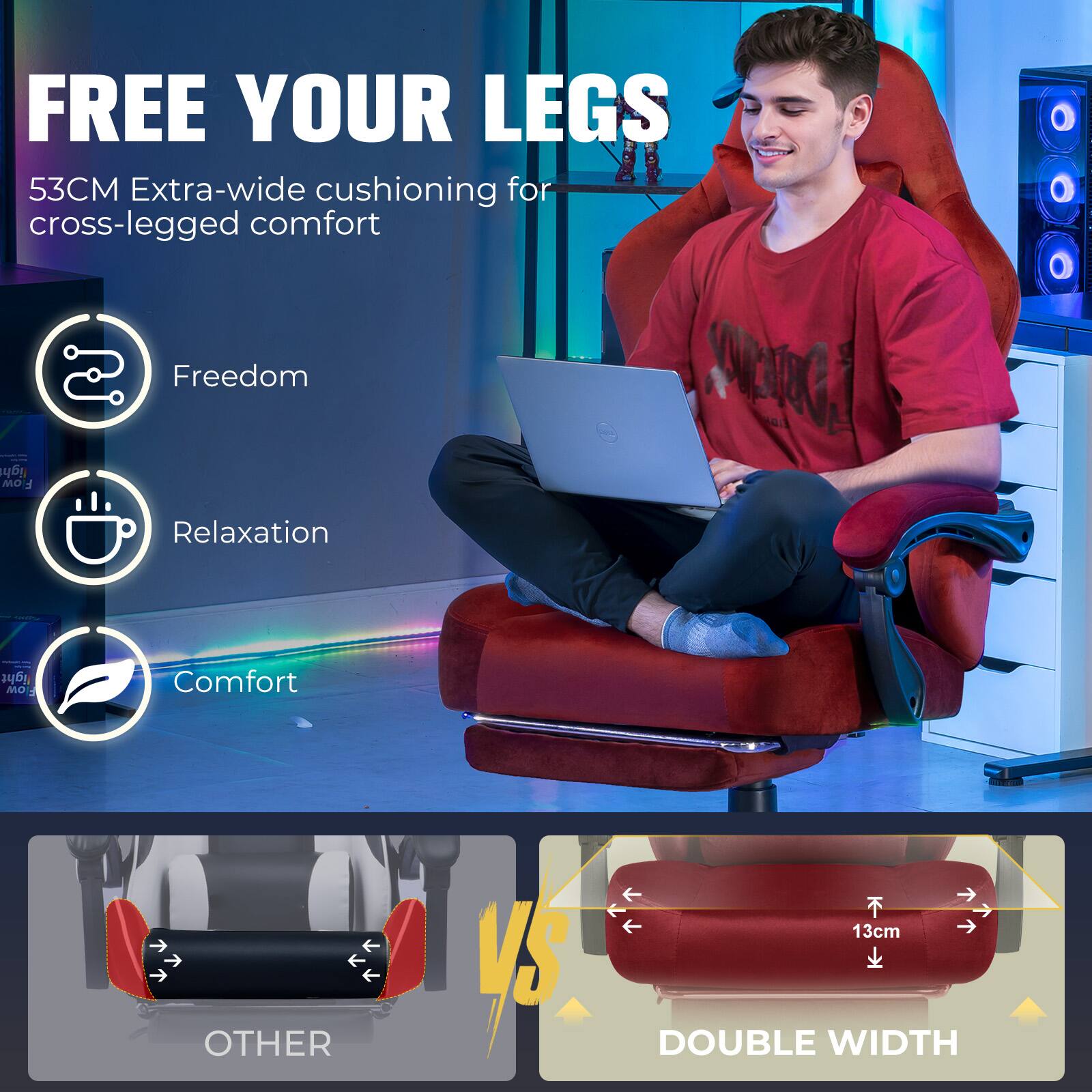 FREE YOUR LEGS  
53CM Extra-wide cushioning for cross-legged comfort

Freedom  
Relaxation  
Comfort

13cm  
OTHER  
DOUBLE WIDTH