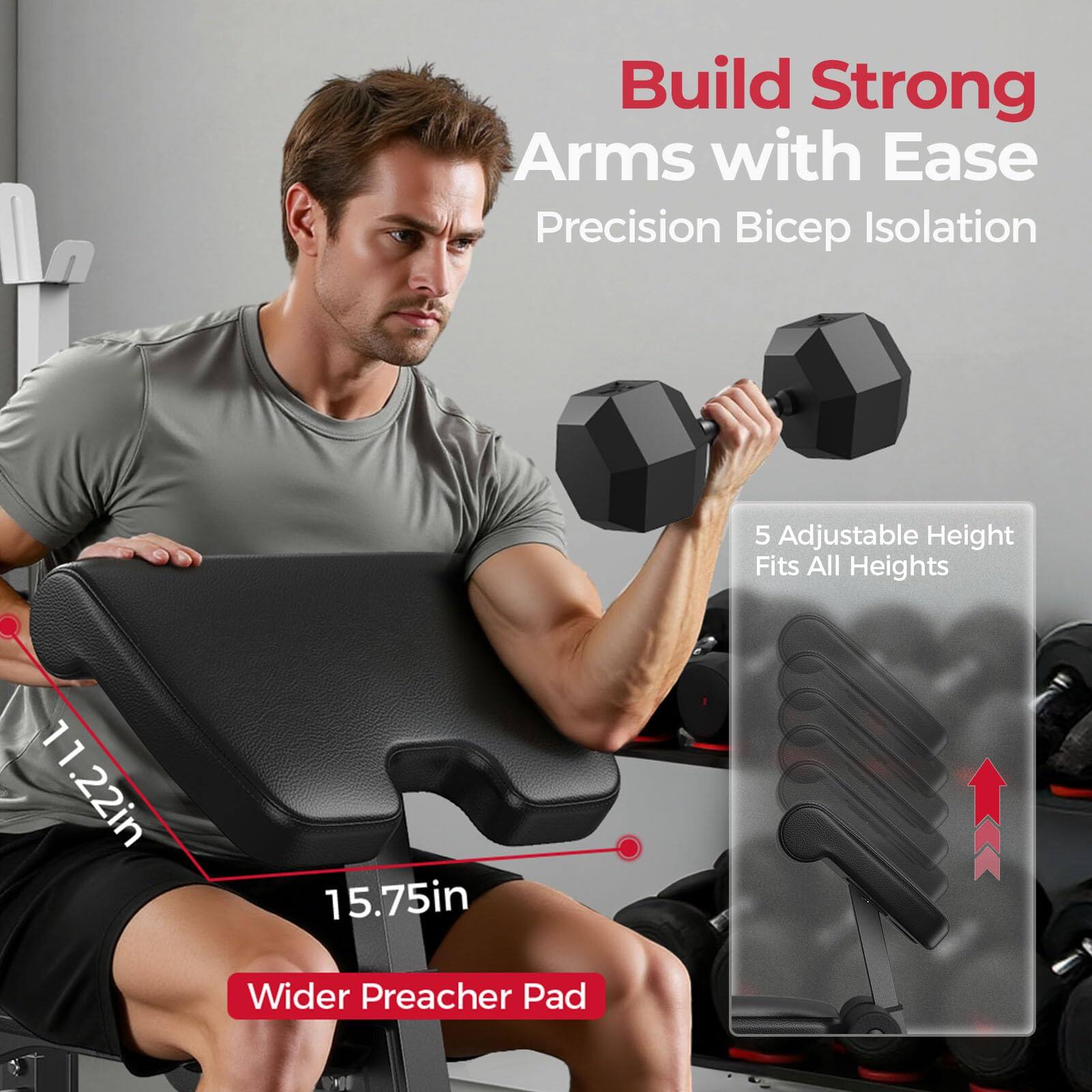 Build Strong Arms with Ease  
Precision Bicep Isolation  

5 Adjustable Height  
Fits All Heights  

11.22in  
15.75in  

Wider Preacher Pad