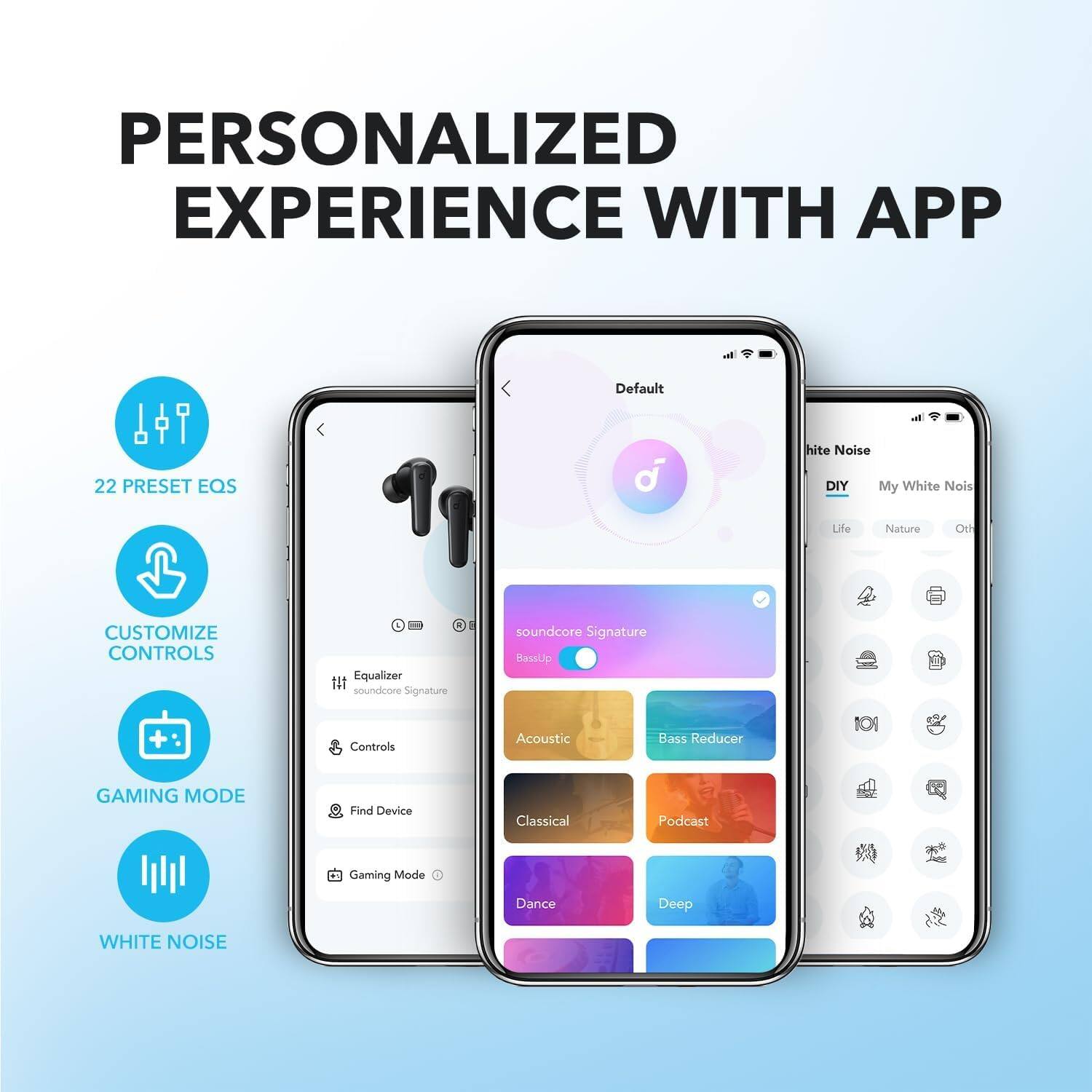 PERSONALIZED EXPERIENCE WITH APP

- 22 PRESET EQS
- CUSTOMIZE CONTROLS
- GAMING MODE
- WHITE NOISE

Default
- Equalizer
  - soundcore Signature
- Controls
  - Find Device
- Gaming Mode

White Noise
- DIY
  - My White Noise
- soundcore Signature
- BassUp
- Acoustic
- Classical
- Dance
- Podcast
- Deep
- Bass Reducer

Life
- Nature
- Other