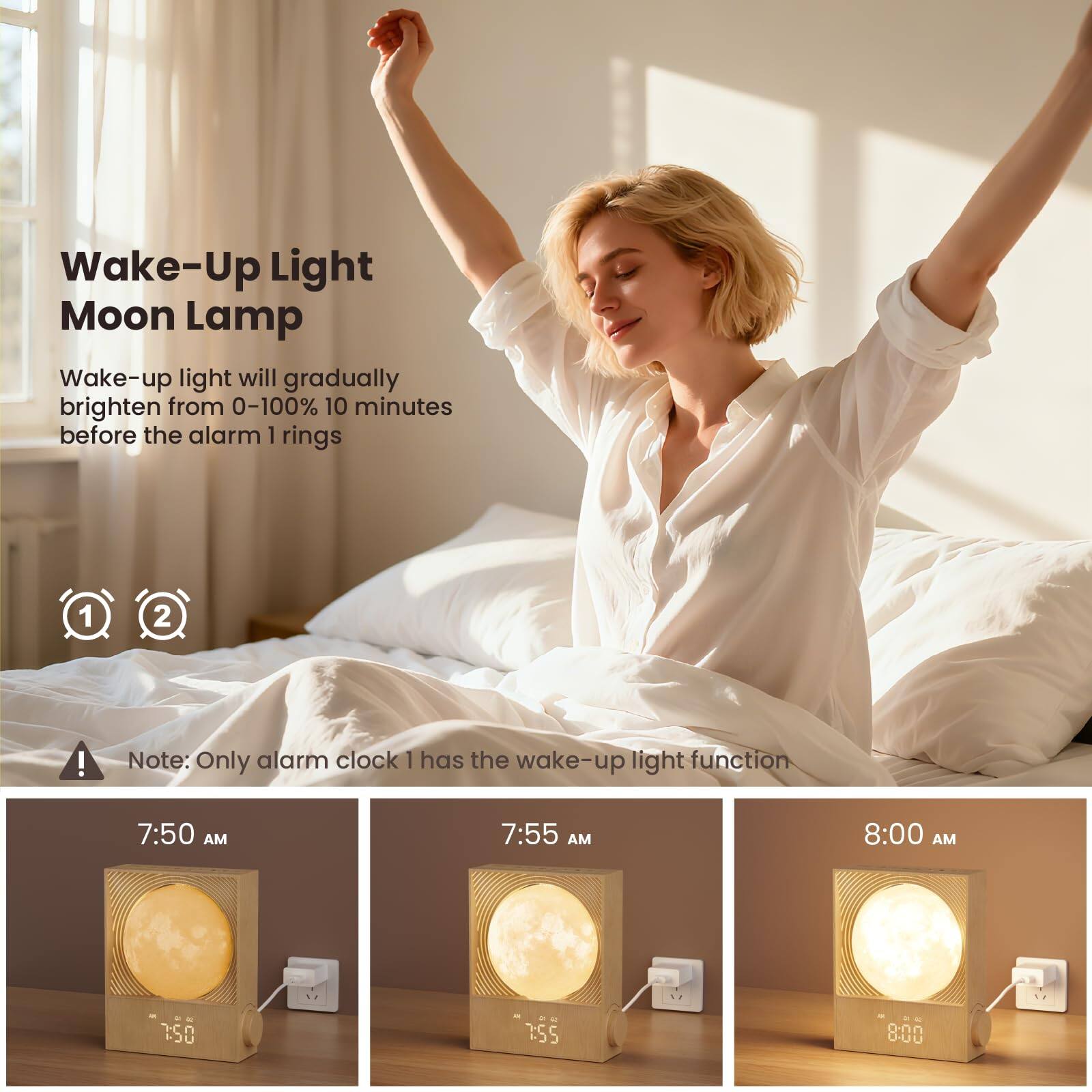 Wake-Up Light Moon Lamp

Wake-up light will gradually brighten from 0-100% 10 minutes before the alarm 1 rings

Note: Only alarm clock 1 has the wake-up light function

7:50 AM

7:55 AM

8:00 AM
