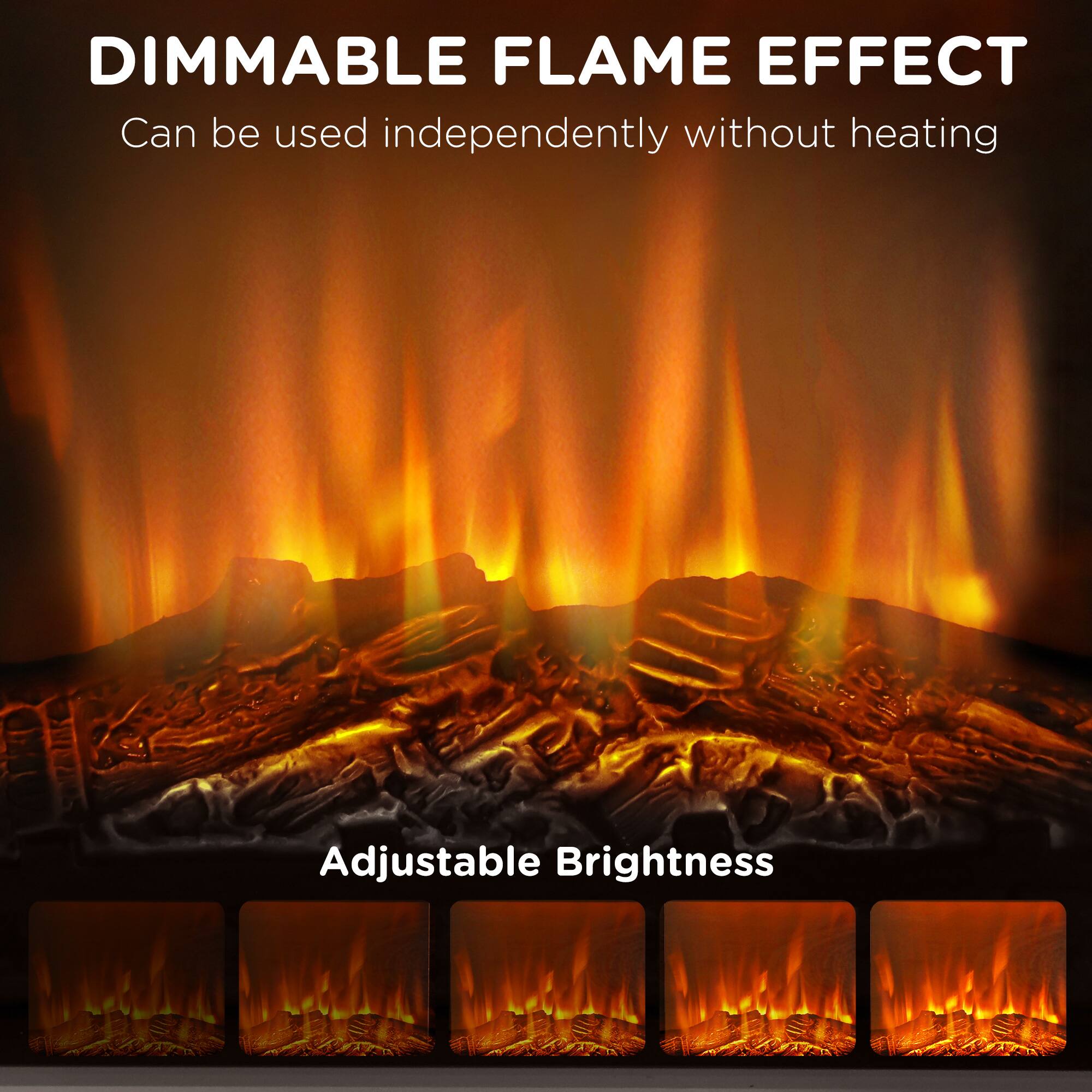 DIMMABLE FLAME EFFECT  
Can be used independently without heating  

Adjustable Brightness